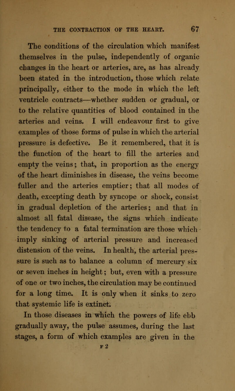 The conditions of the circulation which manifest themselves in the pulse, independently of organic changes in the heart or arteries, are, as has already been stated in the introduction, those which relate principally, either to the mode in which the left ventricle contracts—whether sudden or gradual, or to the relative quantities of blood contained in the arteries and veins. I will endeavour first to give examples of those forms of pulse in which the arterial pressure is defective. Be it remembered, that it is the function of th^ heart to fill the arteries and empty the veins; that, in proportion as the energy of the heart diminishes in disease, the veins become fuller and the arteries emptier; that all modes of death, excepting death by syncope or shock, consist in gradual depletion of the arteries; and that in almost all fatal disease, the signs which indicate the tendency to a fatal termination are those which imply sinking of arterial pressure and increased distension of the veins. In health, the arterial pres- sure is such as to balance a column of mercury six or seven inches in height; but, even with a pressure of one or two inches, the circulation may be continued for a long time. It is only when it sinks to zero that systemic life is extinct. In those diseases in which the powers of life ebb gradually away, the pulse assumes, during the last stages, a form of which examples are given in the f2