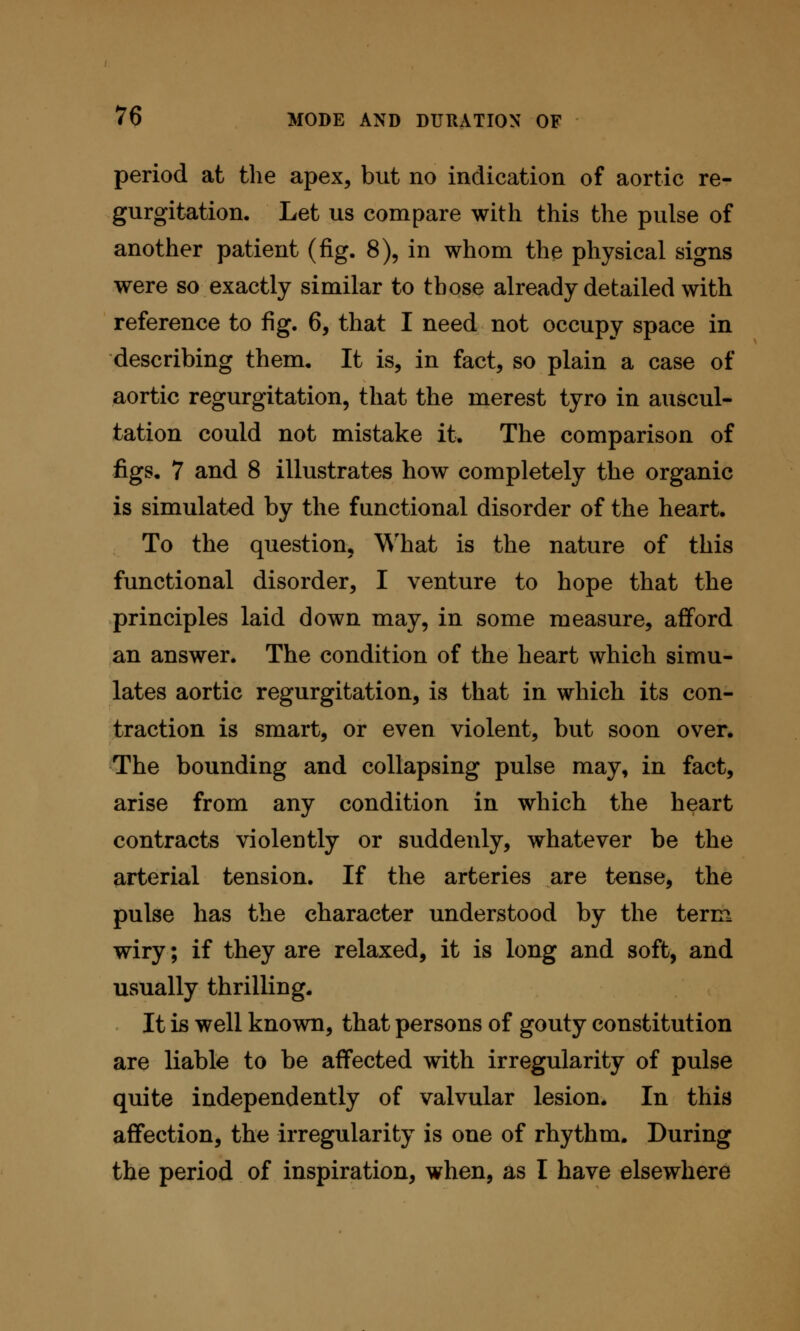 period at the apex, but no indication of aortic re- gurgitation. Let us compare with this the pulse of another patient (fig. 8), in whom the physical signs were so exactly similar to those already detailed with reference to fig. 6, that I need not occupy space in describing them. It is, in fact, so plain a case of aortic regurgitation, that the merest tyro in auscul- tation could not mistake it. The comparison of figs. 7 and 8 illustrates how completely the organic is simulated by the functional disorder of the heart. To the question. What is the nature of this functional disorder, I venture to hope that the principles laid down may, in some measure, afford an answer. The condition of the heart which simu- lates aortic regurgitation, is that in which its con- traction is smart, or even violent, but soon over. The bounding and collapsing pulse may, in fact, arise from any condition in which the heart contracts violently or suddenly, whatever be the arterial tension. If the arteries are tense, the pulse has the character understood by the term wiry; if they are relaxed, it is long and soft, and usually thrilling. It is well known, that persons of gouty constitution are liable to be affected with irregularity of pulse quite independently of valvular lesion. In this affection, the irregularity is one of rhythm. During the period of inspiration, when, as I have elsewhere