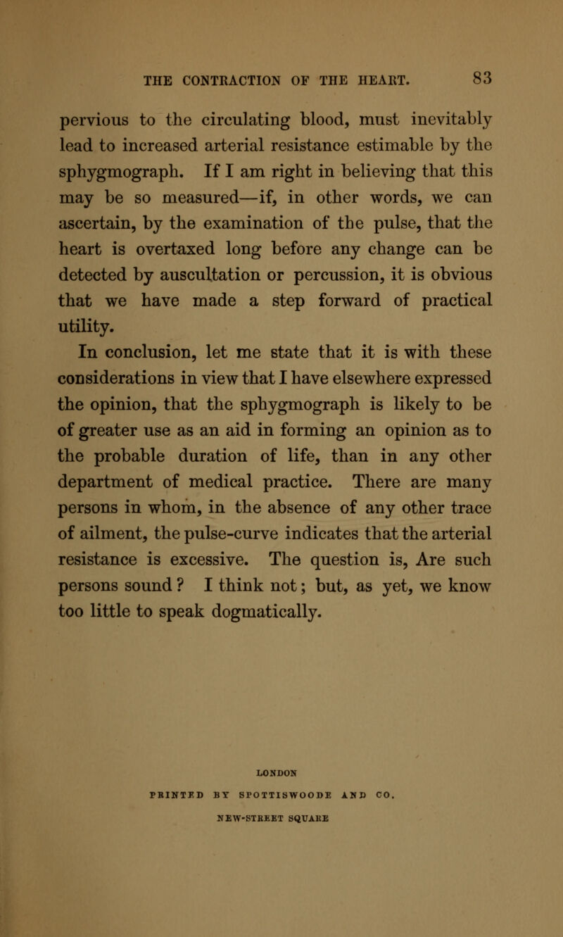 pervious to the circulating blood, must inevitably- lead to increased arterial resistance estimable by the sphygmograph. If I am right in believing that this may be so measured—if, in other words, we can ascertain, by the examination of the pulse, that the heart is overtaxed long before any change can be detected by auscultation or percussion, it is obvious that we have made a step forward of practical utility. In conclusion, let me state that it is with these considerations in view that I have elsewhere expressed the opinion, that the sphygmograph is likely to be of greater use as an aid in forming an opinion as to the probable duration of life, than in any other department of medical practice. There are many persons in whom, in the absence of any other trace of ailment, the pulse-curve indicates that the arterial resistance is excessive. The question is. Are such persons sound ? I think not; but, as yet, we know too little to speak dogmatically. LONDON PBINTED BY SPOTTISWOODE AND CO. NEW-STBEET SQUARE