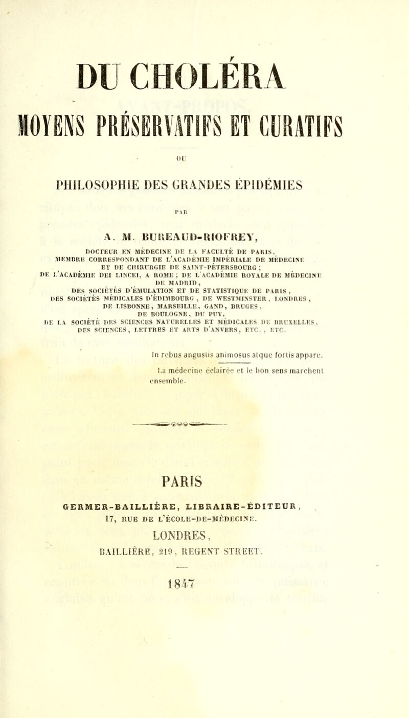 MOYENS PRÉSERVATIFS ET CURATIFS oi; PHILOSOPHIE DES GRANDES ÉPIDÉMIES PAU A. M. BUUEAUD-KIOFHEY, DOCTEUR KN MÉDECINE DE I.\ lACULTÉ DE PARIS. KIEMBRE CORRESPONDANT DE l'aCAOÉMIE IMPÉRIALE DE MÉDECINE ET DE CIlIRl'RfilE DE SAINT-PÉTERSBOURG; DE 1,'ACADÉMIE DEI LINCEI, A ROME; DE L ACADÉMIE ROYALE DE MÉDECINE DE MADRID, DES SOCIÉTÉS D'ÉMULATION ET DE STATISTIQUE DE PARIS , DES SOCIÉTÉS MÉDICALES d'ÉDIMBOURC , DE WESTMINSTER . LONDRES , DE LISBONNE, MARSEILLE, GAND, BRUGES, DE BOni.OGNE, DU PUV, DE LA SOCIÉTÉ DES SCIENCES NATURELLES ET MÉDICALES DE BRUXELLES, DES SCIENCES, LETTRES ET ARTS D'ANVERS, ETC. , ETC. In rcbus anguslis aiiimosus atquc (oi tis apparc. I,a médecine ùclairoe el le bon sens marchent ensemble. PARIS GEHMER-BAILLIÈRE, LIBRAIRE-ÉDITEUR , 17, llUB DE L'ÉC0LE-DE-MÉDECI?IE. LONDRES, BAILLIÈRE, 210, UEGENT STREET. 1847