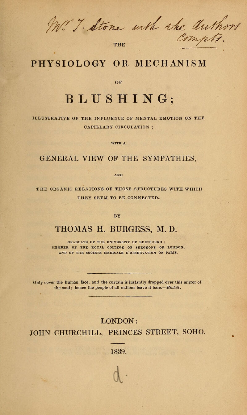 THE PHYSIOLOGY OR MECHANISM OF BLUSHING; ILLUSTRATIVE OF THE INFLUENCE OF MENTAL EMOTION ON THE CAPILLARY CIRCULATION ; GENERAL VIEW OF THE SYMPATHIES, THE ORGANIC RELATIONS OF THOSE STRUCTURES WITH WHICH THEY SEEM TO BE CONNECTED. BY THOMAS H. BURGESS, M. D. GRADUATE OF THE UNIVEKSITY OF EDINBURGH ; MEMBER OF THE ROYAL COILEGE OF SURGEONS OF LONDON, AND OP THE SOCIETE MEDICALE D'OBSERVATION OF PARIS. Only cover the human face, and the curtain is instantly dropped over this mirror of the soul; hence the people of all nations leave it bare.—Bichdt. LONDON: JOHN CHURCHILL, PRINCES STREET, SOHO. 1839. i^