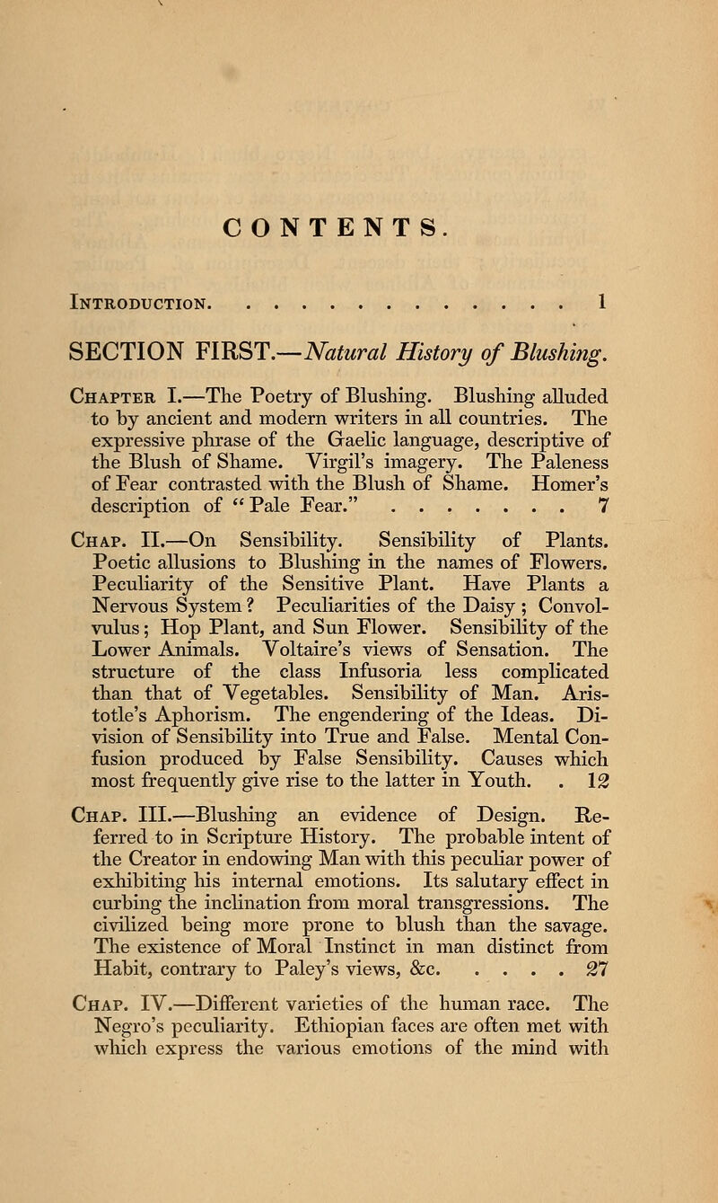 CONTENTS. Introduction. SECTION FIRST.—Natural History of Blushing. Chapter I.—The Poetry of Blushing. Blushing alluded to by ancient and modern writers in all countries. The expressive phrase of the Gaelic language, descriptive of the Blush of Shame. Virgil's imagery. The Paleness of Fear contrasted with the Blush of Shame. Homer's description of  Pale Fear. 7 Chap. II.—On Sensibility. Sensibility of Plants. Poetic allusions to Blushing in the names of Flowers. Peculiarity of the Sensitive Plant. Have Plants a Nervous System ? Peculiarities of the Daisy ; Convol- vulus ; Hop Plant, and Sun Flower. Sensibility of the Lower Animals. Voltaire's views of Sensation. The structure of the class Infusoria less complicated than that of Vegetables. Sensibility of Man. Aris- totle's Aphorism. The engendering of the Ideas. Di- vision of Sensibility into True and False. Mental Con- fusion produced by False Sensibility. Causes which most frequently give rise to the latter in Youth. . 12 Chap. III.—Blushing an evidence of Design. Re- ferred to in Scripture History. The probable intent of the Creator in endowing Man with this peculiar power of exhibiting his internal emotions. Its salutary effect in curbing the inclination from moral transgressions. The civilized being more prone to blush than the savage. The existence of Moral Instinct in man distinct from Habit, contrary to Paley's views, &c 27 Chap. IV.—Different varieties of the human race. The Negro's peculiarity. Ethiopian faces are often met with which express the various emotions of the mind with