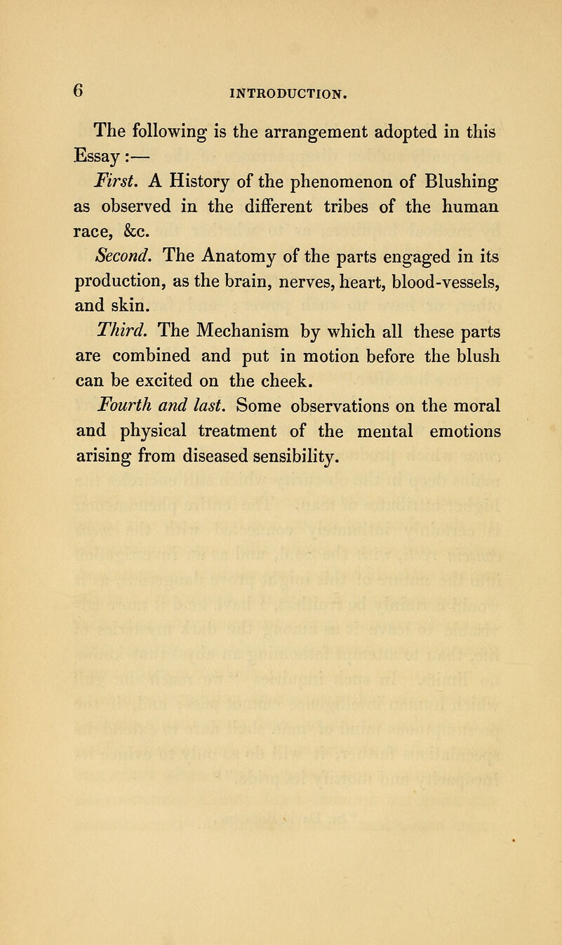 The following is the arrangement adopted in this Essay:— First. A History of the phenomenon of Blushing as observed in the different tribes of the human race, &c. Second. The Anatomy of the parts engaged in its production, as the brain, nerves, heart, blood-vessels, and skin. Third. The Mechanism by which all these parts are combined and put in motion before the blush can be excited on the cheek. Fourth and last. Some observations on the moral and physical treatment of the mental emotions arising from diseased sensibility.
