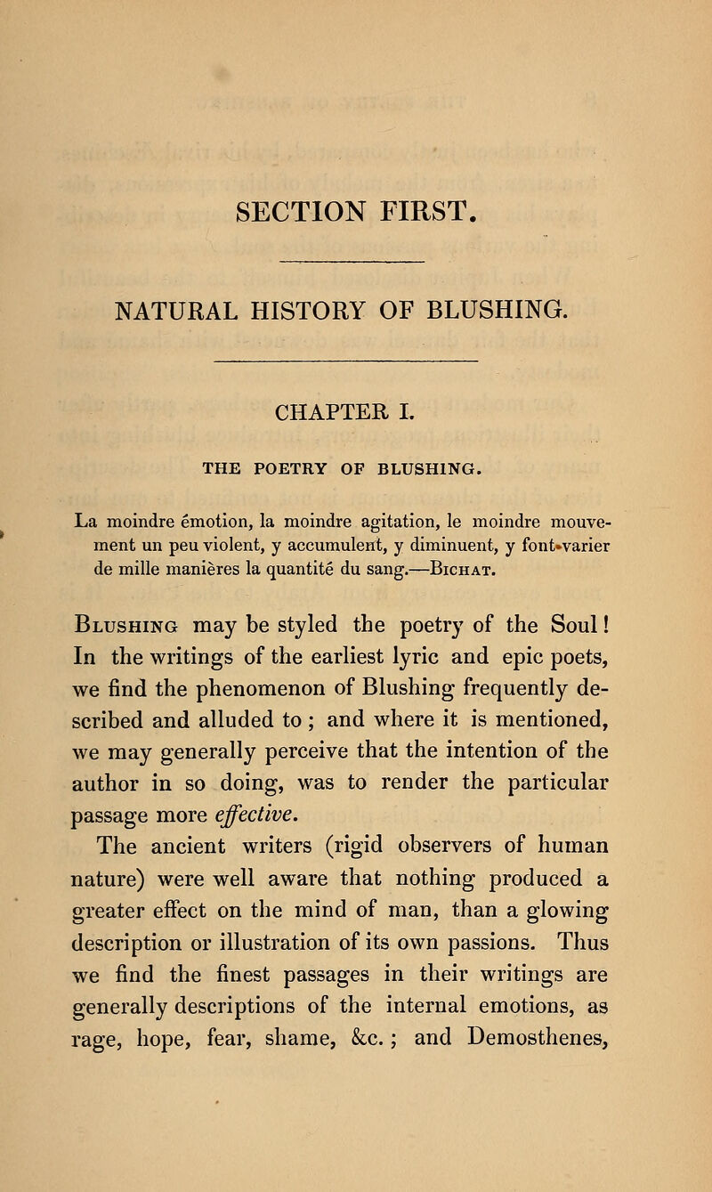 SECTION FIRST. NATURAL HISTORY OF BLUSHING. CHAPTER L THE POETRY OF BLUSHING. La moindre emotion, la moindre agitation, le moindre mouve- ment un peu violent, y accumulent, y diminuent, y font»varier de mille manieres la quantite du sang.—Bichat. Blushing may be styled the poetry of the Soul! In the writings of the earliest lyric and epic poets, we find the phenomenon of Blushing frequently de- scribed and alluded to ; and where it is mentioned, we may generally perceive that the intention of the author in so doing, was to render the particular passage more effective. The ancient writers (rigid observers of human nature) were well aware that nothing produced a greater effect on the mind of man, than a glowing description or illustration of its own passions. Thus we find the finest passages in their writings are generally descriptions of the internal emotions, as rage, hope, fear, shame, &c.; and Demosthenes,