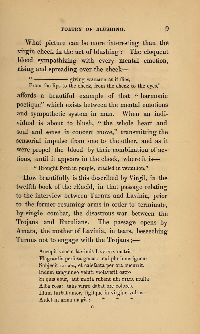What picture can be more interesting than theJ virgin cheek in the act of blushing ? The eloquent blood sympathizing with every mental emotion, rising and spreading over the cheek— giving WARMTH as it flies, From the lips to the cheek, from the cheek to the eyes, ajQPords a beautiful example of that  harmonic poetique which exists between the mental emotions and sympathetic system in man. When an indi- vidual is about to blush,  the whole heart and soul and sense in concert move, transmitting the sensorial impulse from one to the other, and as it were propel the blood by their combination of ac- tions, until it appears in the cheek, where it is—•  Brought forth in purple, cradled in vermilion. How beautifully is this described by Virgil, in the twelfth book of the ^neid, in that passage relating to the interview between Turnus and Lavinia, prior to the former resuming arms in order to terminate, by single combat, the disastrous war between the Trojans and Rutulians. The passage opens by Amata, the mother of Lavinia, in tears, beseeching Turnus not to engage with the Trojans;— Accepit vocem lacrimis Lavinia matris Flagrantis perfusa genas: cui plurimus ignem Subjecit RUBOR, et calefacta per ora cucurrit. Indum sanguineo veluti violaverit ostro Si quis ebur> aut mixta rubent ubi lilia multa Alba rosa: talis virgo dabat ore colores. Ilium turbat amor, figitque in virgine vultus : Ardet in arma magis; * * * C