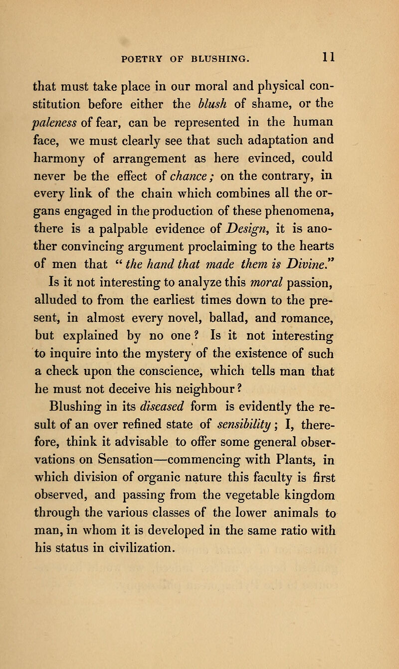 that must take place in our moral and physical con- stitution before either the blush of shame, or the paleness of fear, can be represented in the human face, we must clearly see that such adaptation and harmony of arrangement as here evinced, could never be the eflPect of chance; on the contrary, in every link of the chain which combines all the or- gans engaged in the production of these phenomena, there is a palpable evidence of Design, it is ano- ther convincing argument proclaiming to the hearts of men that  the hand that made them is Divine Is it not interesting to analyze this moral passion, alluded to from the earliest times down to the pre- sent, in almost every novel, ballad, and romance, but explained by no one ? Is it not interesting to inquire into the mystery of the existence of such a check upon the conscience, which tells man that he must not deceive his neighbour ? Blushing in its diseased form is evidently the re- sult of an over refined state of sensibility; I, there- fore, think it advisable to offer some general obser- vations on Sensation—commencing with Plants, in which division of organic nature this faculty is first observed, and passing from the vegetable kingdom through the various classes of the lower animals to man, in whom it is developed in the same ratio with his status in civilization.