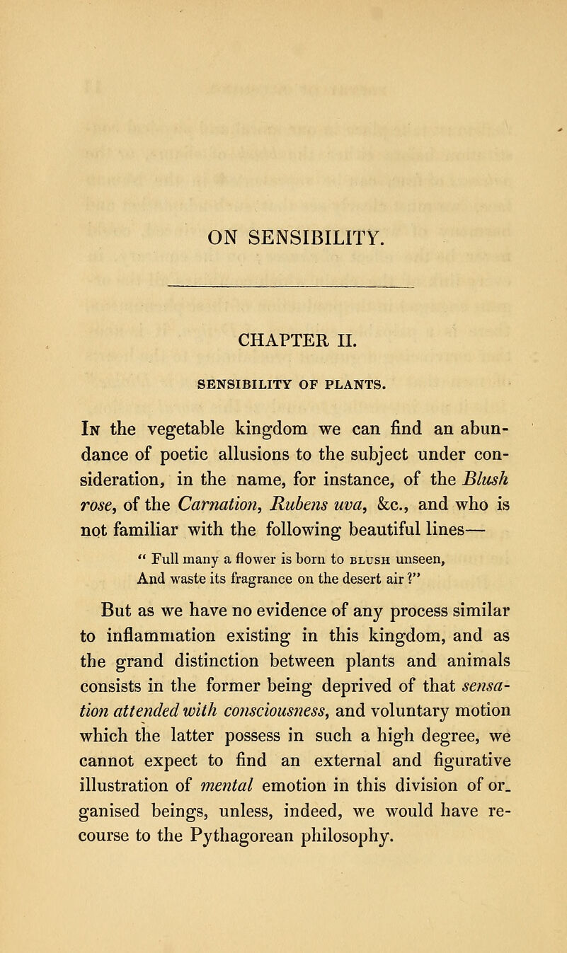 ON SENSIBILITY. CHAPTER II. SENSIBILITY OF PLANTS. In the vegetable kingdom we can find an abun- dance of poetic allusions to the subject under con- sideration, in the name, for instance, of the Blush rose, of the Carnation, Rubens uva, &c., and who is not familiar with the following beautiful lines—  Full many a flower is born to blush unseen, And waste its fragrance on the desert air V* But as we have no evidence of any process similar to inflammation existing in this kingdom, and as the grand distinction between plants and animals consists in the former being deprived of that sensa- tion attended with consciousness, and voluntary motion which the latter possess in such a high degree, we cannot expect to find an external and figurative illustration of mental emotion in this division of or_ ganised beings, unless, indeed, we would have re- course to the Pythagorean philosophy.