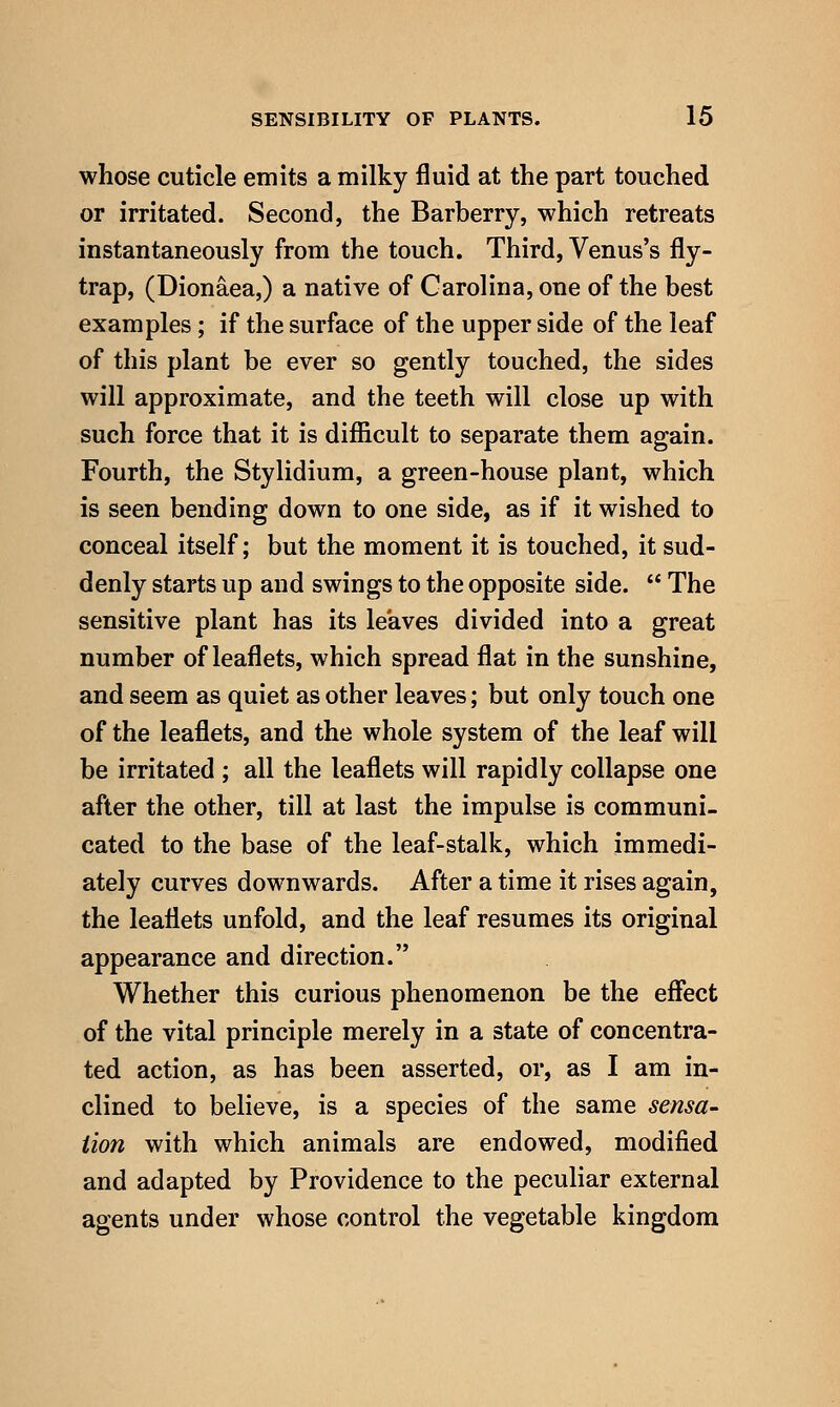 whose cuticle emits a milky fluid at the part touched or irritated. Second, the Barberry, which retreats instantaneously from the touch. Third, Venus's fly- trap, (Dionaea,) a native of Carolina, one of the best examples; if the surface of the upper side of the leaf of this plant be ever so gently touched, the sides will approximate, and the teeth will close up with such force that it is difficult to separate them again. Fourth, the Stylidium, a green-house plant, which is seen bending down to one side, as if it wished to conceal itself; but the moment it is touched, it sud- denly starts up and swings to the opposite side.  The sensitive plant has its leaves divided into a great number of leaflets, which spread flat in the sunshine, and seem as quiet as other leaves; but only touch one of the leaflets, and the whole system of the leaf will be irritated ; all the leaflets will rapidly collapse one after the other, till at last the impulse is communi- cated to the base of the leaf-stalk, which immedi- ately curves downwards. After a time it rises again, the leaflets unfold, and the leaf resumes its original appearance and direction. Whether this curious phenomenon be the effect of the vital principle merely in a state of concentra- ted action, as has been asserted, or, as I am in- clined to believe, is a species of the same sensa- tion with which animals are endowed, modified and adapted by Providence to the peculiar external agents under whose control the vegetable kingdom
