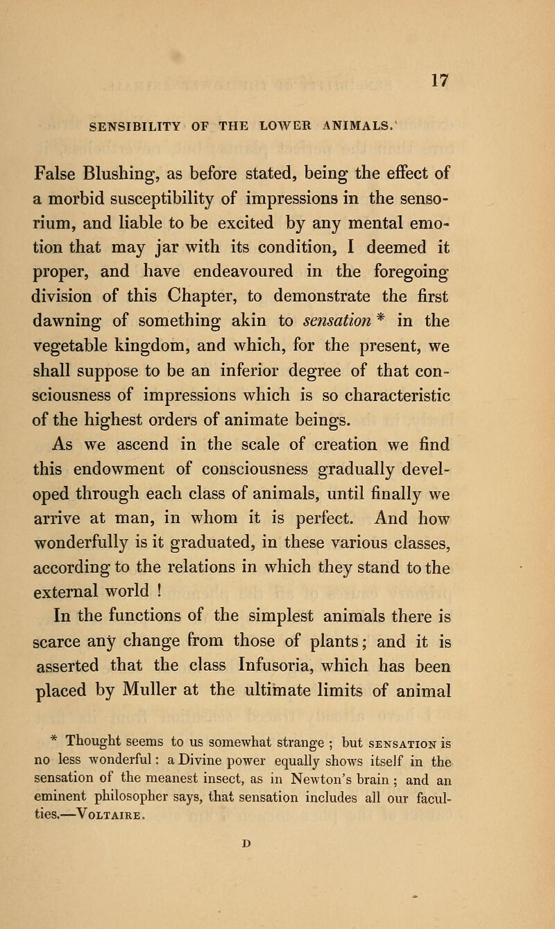 SENSIBILITY OF THE LOWER ANIMALS.' False Blushing, as before stated, being the effect of a morbid susceptibility of impressions in the senso- rium, and liable to be excited by any mental emo- tion that may jar with its condition, I deemed it proper, and have endeavoured in the foregoing division of this Chapter, to demonstrate the first dawning of something akin to sensation * in the vegetable kingdom, and which, for the present, we shall suppose to be an inferior degree of that con- sciousness of impressions which is so characteristic of the highest orders of animate beings. As we ascend in the scale of creation we find this endowment of consciousness gradually devel- oped through each class of animals, until finally we arrive at man, in whom it is perfect. And how wonderfully is it graduated, in these various classes, according to the relations in which they stand to the external world ! In the functions of the simplest animals there is scarce any change from those of plants; and it is asserted that the class Infusoria, which has been placed by Muller at the ultimate limits of animal * Thought seems to us somewhat strange ; but sensation is no less wonderful: a Divine power equally shows itself in the sensation of the meanest insect, as in Newton's brain; and an eminent philosopher says, that sensation includes all our facul- ties.—Voltaire.