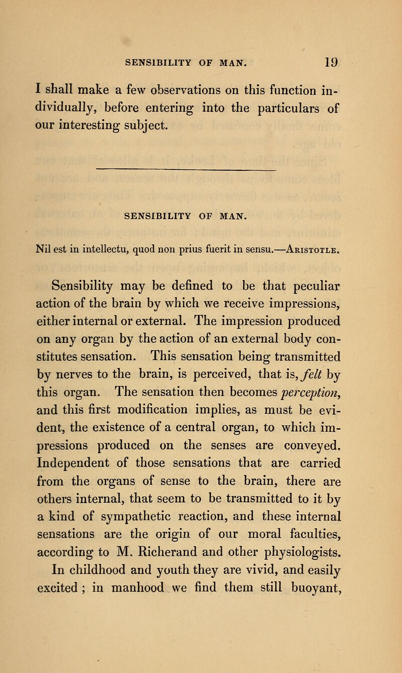 I shall make a few observations on this function in- dividually, before entering into the particulars of our interesting subject. SENSIBILITY OF MAN. Nil est in intellectu, quod non prius fuerit in sensu.—Aristotle. Sensibility may be defined to be that peculiar action of the brain by which we receive impressions, either internal or external. The impression produced on any organ by the action of an external body con- stitutes sensation. This sensation being transmitted by nerves to the brain, is perceived, that is, felt by this organ. The sensation then becomes perception, and this first modification implies, as must be evi- dent, the existence of a central organ, to which im- pressions produced on the senses are conveyed. Independent of those sensations that are carried from the organs of sense to the brain, there are others internal, that seem to be transmitted to it by a kind of sympathetic reaction, and these internal sensations are the origin of our moral faculties, according to M. Richerand and other physiologists. In childhood and youth they are vivid, and easily excited ; in manhood we find them still buoyant.