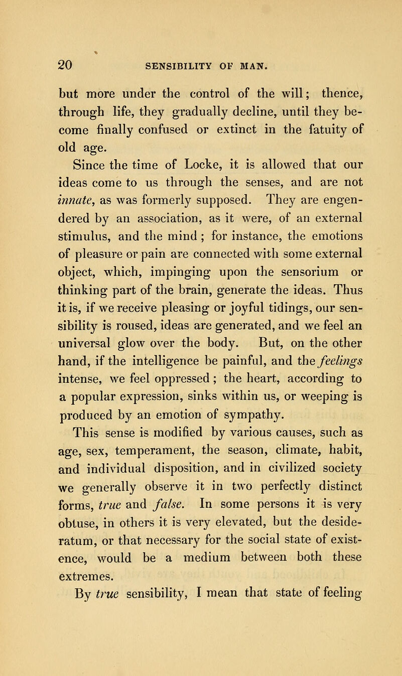 but more under the control of the will; thence, through life, they gradually decline, until they be- come finally confused or extinct in the fatuity of old age. Since the time of Locke, it is allowed that our ideas come to us through the senses, and are not innate, as was formerly supposed. They are engen- dered by an association, as it were, of an external stimulus, and the mind ; for instance, the emotions of pleasure or pain are connected with some external object, which, impinging upon the sensorium or thinking part of the brain, generate the ideas. Thus it is, if we receive pleasing or joyful tidings, our sen- sibility is roused, ideas are generated, and we feel an universal glow over the body. But, on the other hand, if the intelligence be painful, and the feelings intense, we feel oppressed; the heart, according to a popular expression, sinks within us, or weeping is produced by an emotion of sympathy. This sense is modified by various causes, such as age, sex, temperament, the season, climate, habit, and individual disposition, and in civilized society we generally observe it in two perfectly distinct forms, true and false. In some persons it is very obtuse, in others it is very elevated, but the deside- ratum, or that necessary for the social state of exist- ence, would be a medium between both these extremes. By true sensibility, I mean that state of feeling