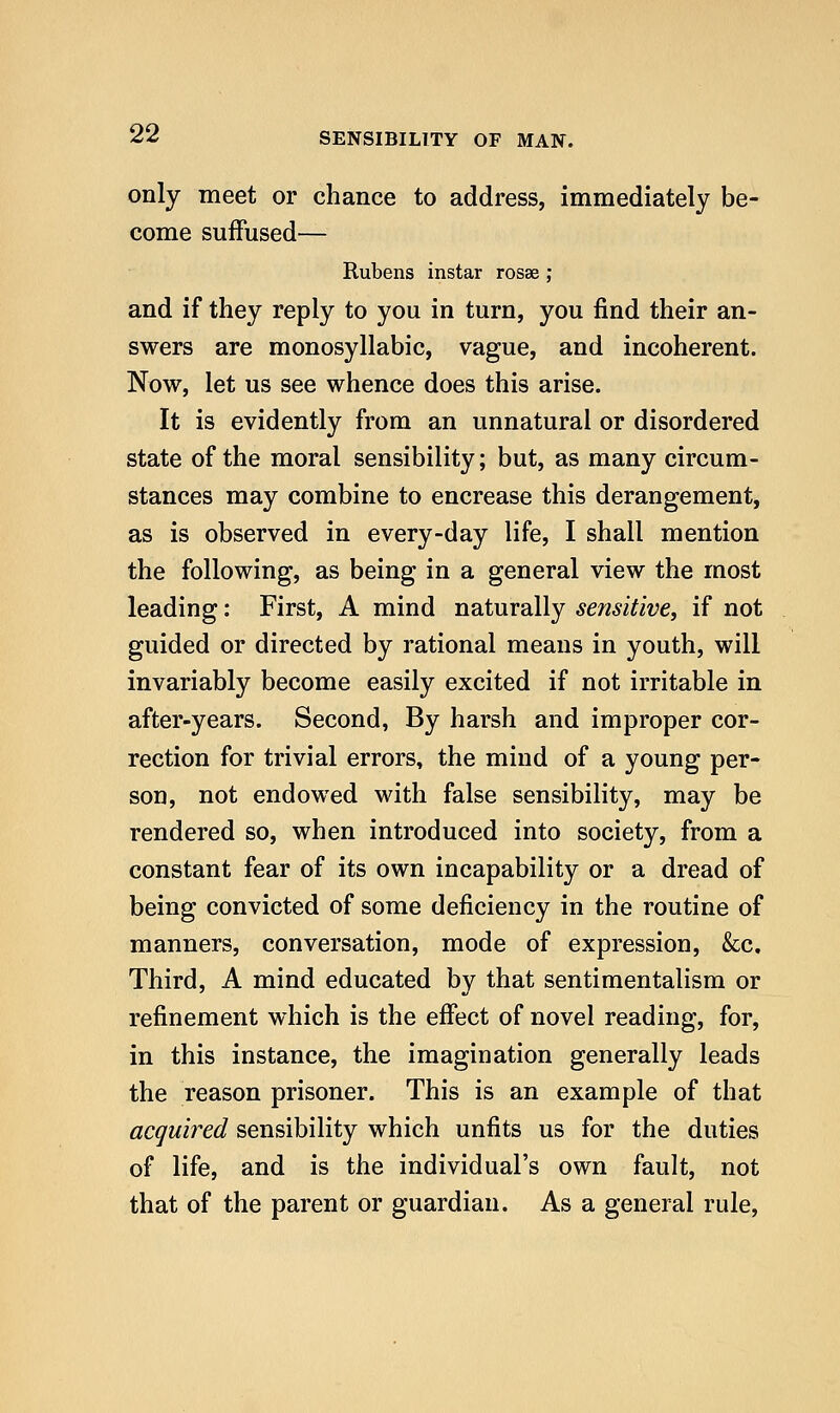 only meet or chance to address, immediately be- come suffused— Rubens instar rosse ; and if they reply to you in turn, you find their an- swers are monosyllabic, vague, and incoherent. Now, let us see whence does this arise. It is evidently from an unnatural or disordered state of the moral sensibility; but, as many circum- stances may combine to encrease this derangement, as is observed in every-day life, I shall mention the following, as being in a general view the most leading: First, A mind naturally sensitive, if not guided or directed by rational means in youth, will invariably become easily excited if not irritable in after-years. Second, By harsh and improper cor- rection for trivial errors, the mind of a young per- son, not endowed with false sensibility, may be rendered so, when introduced into society, from a constant fear of its own incapability or a dread of being convicted of some deficiency in the routine of manners, conversation, mode of expression, &c. Third, A mind educated by that sentimentalism or refinement which is the effect of novel reading, for, in this instance, the imagination generally leads the reason prisoner. This is an example of that acquired sensibility which unfits us for the duties of life, and is the individual's own fault, not that of the parent or guardian. As a general rule.