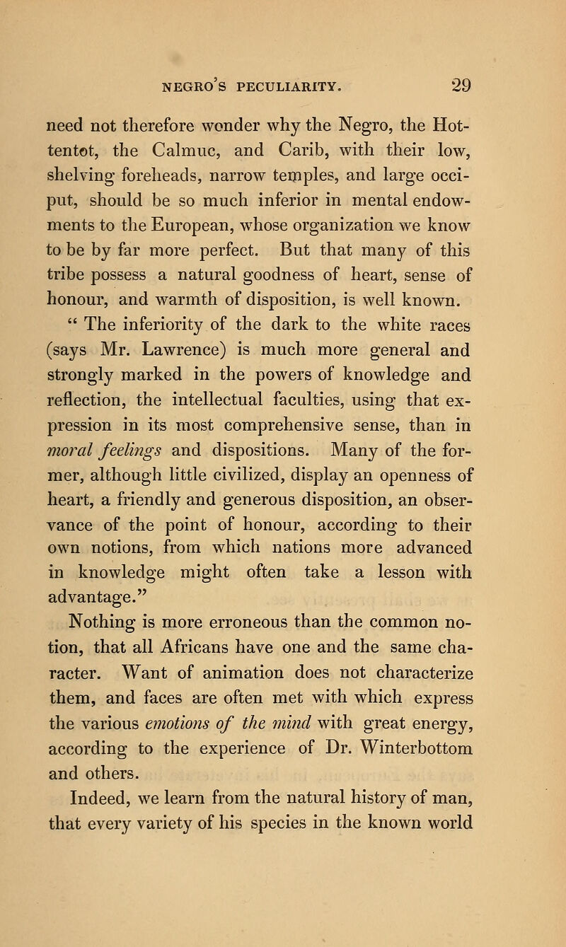 need not therefore wonder why the Negro, the Hot- tentot, the Calmuc, and Carib, with their low, shelving foreheads, narrow temples, and large occi- put, should be so much inferior in mental endow- ments to the European, whose organization we know to be by far more perfect. But that many of this tribe possess a natural goodness of heart, sense of honour, and warmth of disposition, is well known.  The inferiority of the dark to the white races (says Mr. Lawrence) is much more general and strongly marked in the powers of knowledge and reflection, the intellectual faculties, using that ex- pression in its most comprehensive sense, than in moral feelings and dispositions. Many of the for- mer, although little civilized, display an openness of heart, a friendly and generous disposition, an obser- vance of the point of honour, according to their own notions, from which nations more advanced in knowledge might often take a lesson with advantage. Nothing is more erroneous than the common no- tion, that all Africans have one and the same cha- racter. Want of animation does not characterize them, and faces are often met with which express the various emotions of the mind with great energy, according to the experience of Dr. Winterbottom and others. Indeed, we learn from the natural history of man, that every variety of his species in the known world