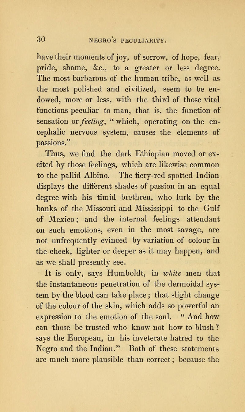 havetheir moments of joy, of sorrow, of hope, fear, pride, shame, &c., to a greater or less degree. The most barbarous of the human tribe, as well as the most polished and civilized, seem to be en- dowed, more or less, with the third of those vital functions peculiar to man, that is, the function of sensation ot feeling,  which, operating on the en- cephalic nervous system, causes the elements of passions. Thus, we find the dark Ethiopian moved or ex- cited by those feelings, which are likewise common to the pallid Albino. The fiery-red spotted Indian displays the different shades of passion in an equal degree with his timid brethren, who lurk by the banks of the Missouri and Mississippi to the Gulf of Mexico; and the internal feelings attendant on such emotions, even in the most savage, are not unfrequently evinced by variation of colour in the cheek, lighter or deeper as it may happen, and as we shall presently see. It is only, says Humboldt, in white men that the instantaneous penetration of the dermoidal sys- tem by the blood can take place; that slight change of the colour of the skin, which adds so powerful an expression to the emotion of the soul.  And how can those be trusted who know not how to blush ? says the European, in his inveterate hatred to the Negro and the Indian. Both of these statements are much more plausible than correct; because the