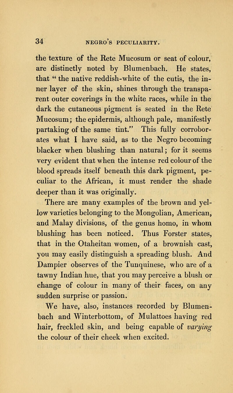 the texture of the Rete Mucosum or seat of colour, are distinctly noted by Blumenbach. He states, that  the native reddish-white of the cutis, the in- ner layer of the skin, shines through the transpa- rent outer coverings in the white races, while in the dark the cutaneous pigment is seated in the Rete Mucosum; the epidermis, although pale, manifestly partaking of the same tint. This fully corrobor- ates what I have said, as to the Negro becoming blacker when blushing than natural; for it seems very evident that when the intense red colour of the blood spreads itself beneath this dark pigment, pe- culiar to the African, it must render the shade deeper than it was originally. There are many examples of the brown and yel- low varieties belonging to the Mongolian, American, and Malay divisions, of the genus homo, in whom blushing has been noticed. Thus Forster states, that in the Otaheitan women, of a brownish cast, you may easily distinguish a spreading blush. And Dampier observes of the Tunquinese, who are of a tawny Indian hue, that you may perceive a bbish or change of colour in many of their faces, on any sudden surprise or passion. We have, also, instances recorded by Blumen- bach and Winterbottom, of Mulattoes having red hair, freckled skin, and being capable of varying the colour of their cheek when excited.