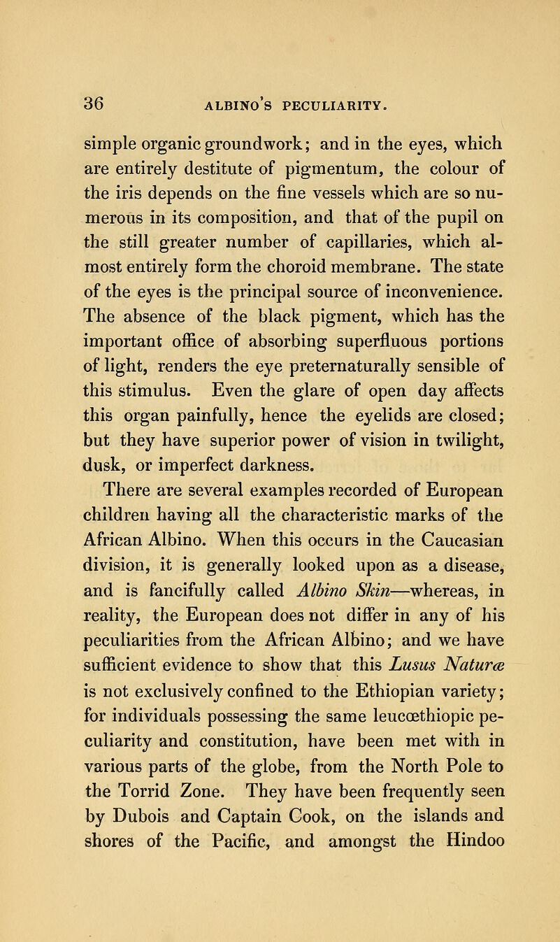 simple organic groundwork; and in the eyes, which are entirely destitute of pigmentum, the colour of the iris depends on the fine vessels which are so nu- merous in its composition, and that of the pupil on the still greater number of capillaries, which al- most entirely form the choroid membrane. The state of the eyes is the principal source of inconvenience. The absence of the black pigment, which has the important office of absorbing superfluous portions of light, renders the eye preternaturally sensible of this stimulus. Even the glare of open day affects this organ painfully, hence the eyelids are closed; but they have superior power of vision in twilight, dusk, or imperfect darkness. There are several examples recorded of European children having all the characteristic marks of the African Albino. When this occurs in the Caucasian division, it is generally looked upon as a disease, and is fancifully called Albino Skin—whereas, in reality, the European does not differ in any of his peculiarities from the African Albino; and we have sufficient evidence to show that this Lusus Naturm is not exclusively confined to the Ethiopian variety; for individuals possessing the same leucoethiopic pe- culiarity and constitution, have been met with in various parts of the globe, from the North Pole to the Torrid Zone. They have been frequently seen by Dubois and Captain Cook, on the islands and shores of the Pacific, and amongst the Hindoo