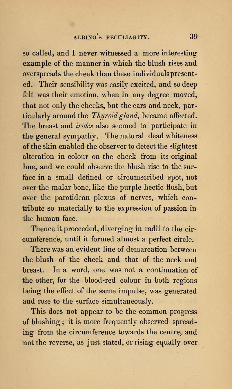 so called, and I never witnessed a more interesting example of the manner in which the blush rises and overspreads the cheek than these individuals present- ed. Their sensibility was easily excited, and so deep felt was their emotion, when in any degree moved, that not only the cheeks, but the ears and neck, par- ticularly around the Thyroid gland, became affected. The breast and irides also seemed to participate in the general sympathy. The natural dead whiteness of the skin enabled the observer to detect the slightest alteration in colour on the cheek from its original hue, and we could observe the blush rise to the sur- face in a small defined or circumscribed spot, not over the malar bone, like the purple hectic flush, but over the parotidean plexus of nerves, which con- tribute so materially to the expression of passion in the human face. Thence it proceeded, diverging in radii to the cir- cumference, until it formed almost a perfect circle. There was an evident line of demarcation between the blush of the cheek and that of the neck and breast. In a word, one was not a continuation of the other, for the blood-red colour in both regions being the effect of the same impulse, was generated and rose to the surface simultaneously. This does not appear to be the common progress of blushing; it is more frequently observed spread- ing from the circumference towards the centre, and not the reverse, as just stated, or rising equally over