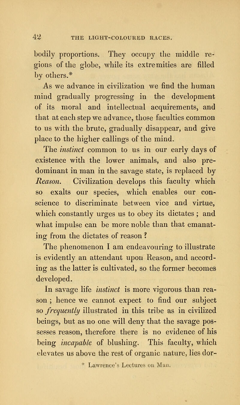 bodily proportions. They occupy the middle re- gions of the globe, while its extremities are filled by others.* As we advance in civilization we find the human mind gradually progressing in the development of its moral and intellectual acquirements, and that at each step we advance, those faculties common to us with the brute, gradually disappear, and give place to the higher callings of the mind. The instinct common to us in our early days of existence with the lower animals, and also pre- dominant in man in the savage state, is replaced by Reason. Civilization develops this faculty which so exalts our species, which enables our con- science to discriminate between vice and virtue, which constantly urges us to obey its dictates ; and what impulse can be more noble than that emanat- ing from the dictates of reason ? The phenomenon I am endeavouring to illustrate is evidently an attendant upon Reason, and accord- ing as the latter is cultivated, so the former becomes developed. In savage life instinct is more vigorous than rea- son ; hence we cannot expect to find our subject so frequently illustrated in this tribe as in civilized beings, but as no one will deny that the savage pos- sesses reason, therefore there is no evidence of his being incapable of blushing. This faculty, which elevates us above the rest of organic nature, lies dor- * Lawrence's Lectures on Man,