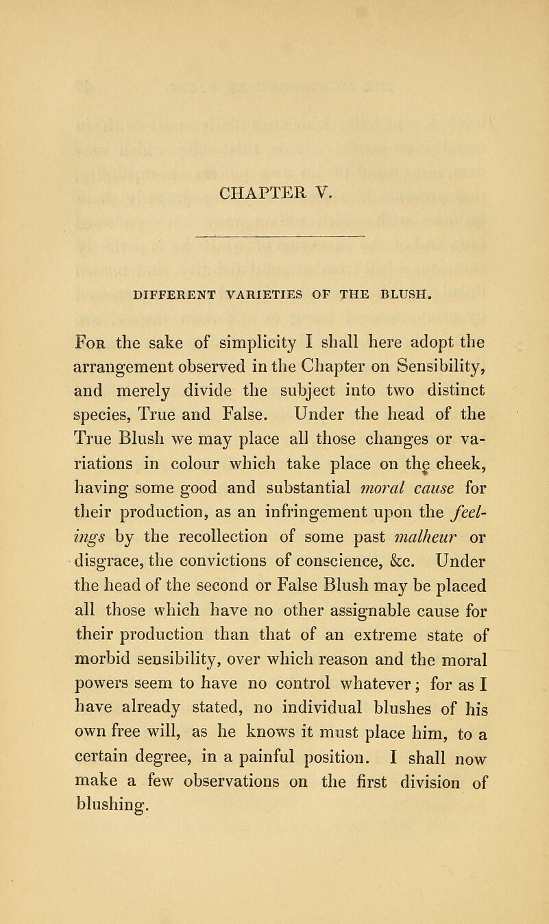 CHAPTER V. DIFFERENT VARIETIES OF THE BLUSH. For the sake of simplicity I shall here adopt the arrangement observed in the Chapter on Sensibility, and merely divide the subject into two distinct species, True and False. Under the head of the True Blush we may place all those changes or va- riations in colour which take place on the cheek, having some good and substantial moral cause for their production, as an infringement upon the feel- ings by the recollection of some past malheur or disgrace, the convictions of conscience, &c. Under the head of the second or False Blush may be placed all those which have no other assignable cause for their production than that of an extreme state of morbid sensibility, over which reason and the moral powers seem to have no control whatever; for as I have already stated, no individual blushes of his own free wall, as he knows it must place him, to a certain degree, in a painful position. I shall now make a few observations on the first division of blushing.