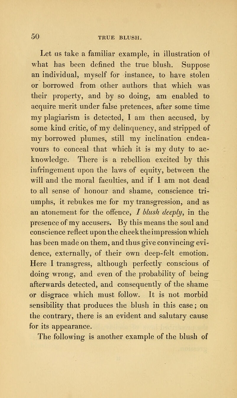 Let us take a familiar example, in illustration of what has been defined the true blush. Suppose an individual, myself for instance, to have stolen or borrowed from other authors that which was their property, and by so doing, am enabled to acquire merit under false pretences, after some time my plagiarism is detected, I am then accused, by some kind critic, of my delinquency, and stripped of my borrowed plumes, still my inclination endea- vours to conceal that which it is my duty to ac- knowledge. There is a rebellion excited by this infringement upon the laws of equity, between the will and the moral faculties, and if I am not dead to all sense of honour and shame, conscience tri- umphs, it rebukes me for my transgression, and as an atonement for the offence, / blush deeply, in the presence of my accusers. By this means the soul and conscience reflect upon the cheek the impression which has been made on them, and thus give convincing evi- dence, externally, of their own deep-felt emotion. Here I transgress, although perfectly conscious of doing wrong, and even of the probability of being afterwards detected, and consequently of the shame or disgrace which must follow. It is not morbid sensibility that produces the blush in this case; on the contrary, there is an evident and salutary cause for its appearance. The following is another example of the blush of