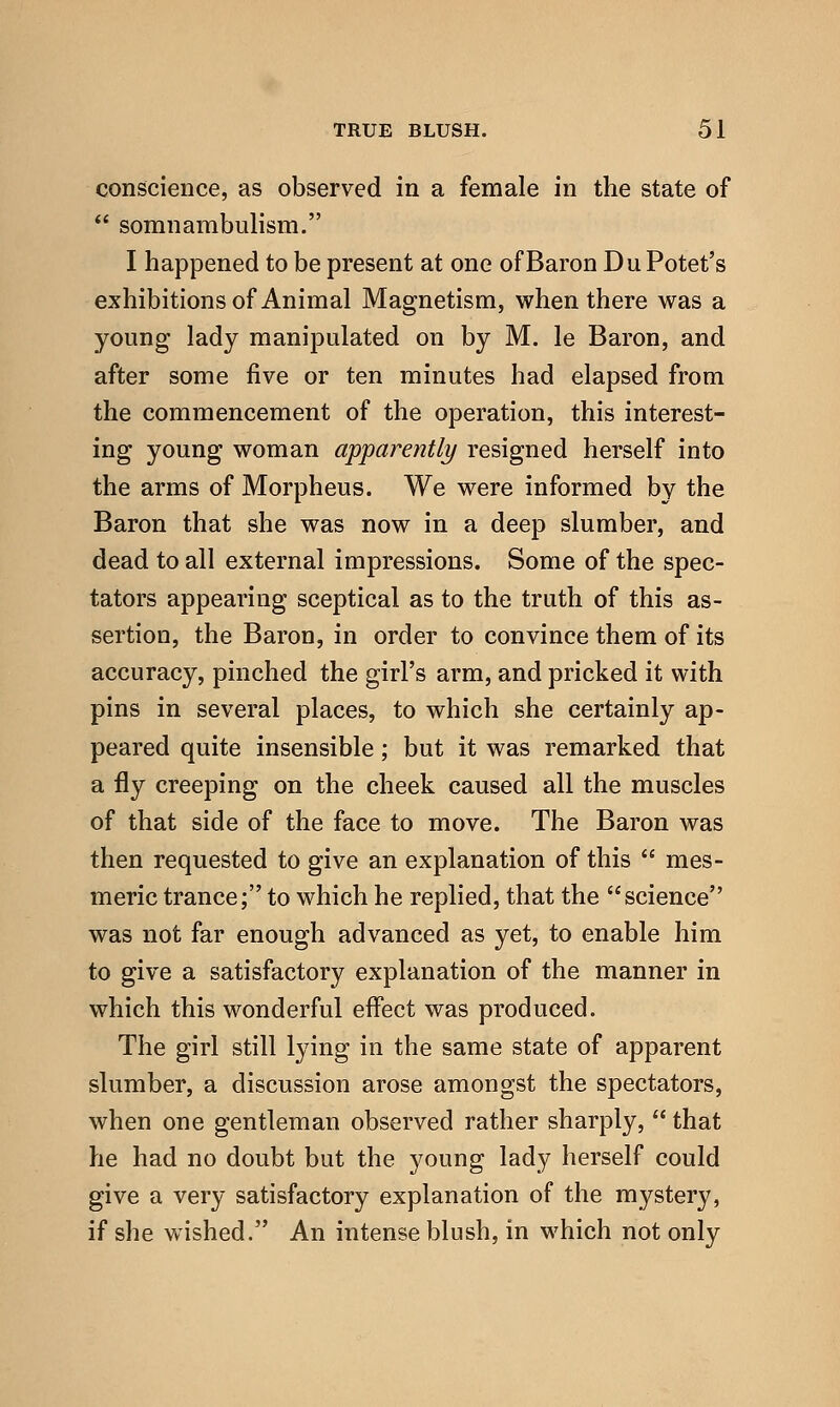 conscience, as observed in a female in the state of  somnambulism. I happened to be present at one of Baron DuPotet's exhibitions of Animal Magnetism, when there was a young lady manipulated on by M. le Baron, and after some five or ten minutes had elapsed from the commencement of the operation, this interest- ing young woman apparently resigned herself into the arms of Morpheus. We were informed by the Baron that she was now in a deep slumber, and dead to all external impressions. Some of the spec- tators appearing sceptical as to the truth of this as- sertion, the Baron, in order to convince them of its accuracy, pinched the girl's arm, and pricked it with pins in several places, to which she certainly ap- peared quite insensible; but it was remarked that a fly creeping on the cheek caused all the muscles of that side of the face to move. The Baron was then requested to give an explanation of this  mes- meric trance; to which he replied, that the science was not far enough advanced as yet, to enable him to give a satisfactory explanation of the manner in which this wonderful effect was produced. The girl still lying in the same state of apparent slumber, a discussion arose amongst the spectators, when one gentleman observed rather sharply,  that he had no doubt but the young lady herself could give a very satisfactory explanation of the mystery, if she wished. An intense blush, in which not only