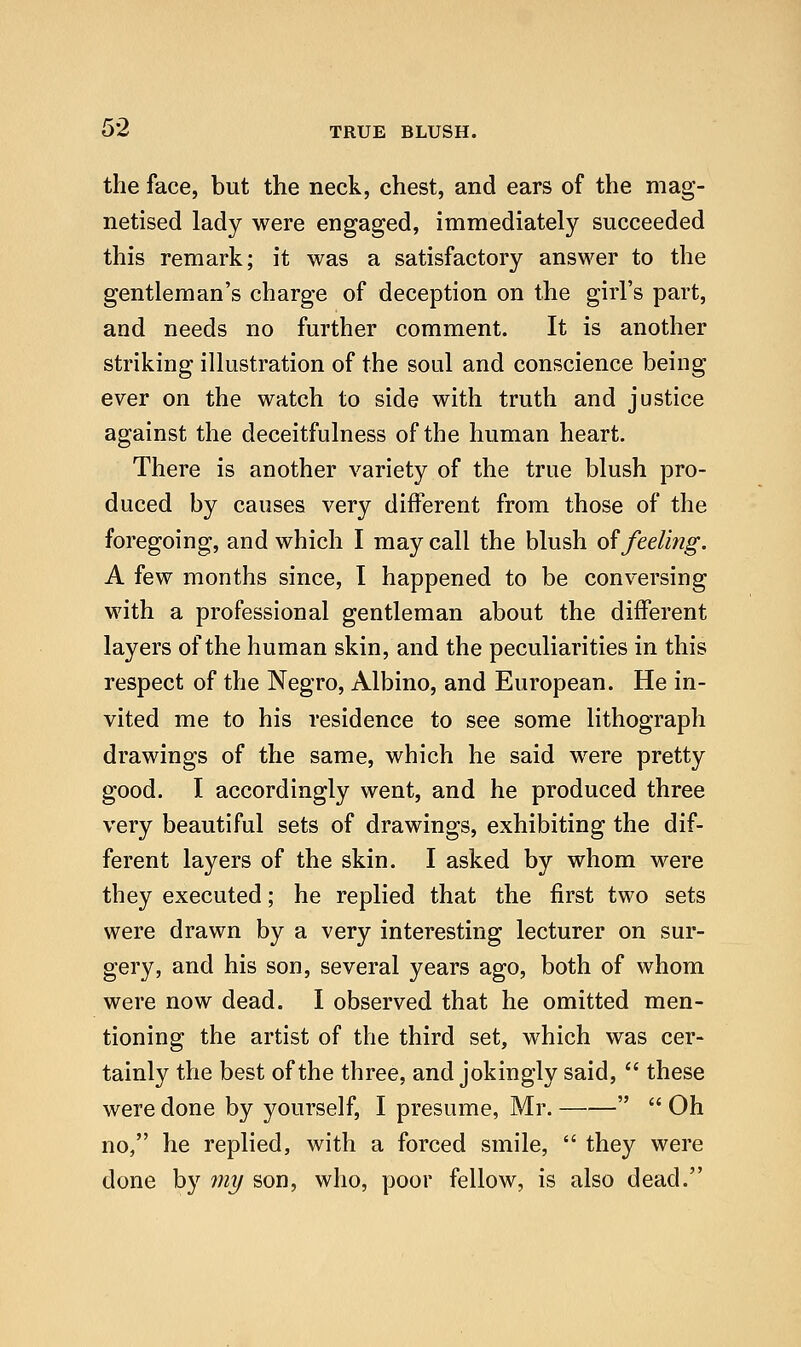 the face, but the neck, chest, and ears of the mag- netised lady were engaged, immediately succeeded this remark; it was a satisfactory answer to the gentleman's charge of deception on the girl's part, and needs no further comment. It is another striking illustration of the soul and conscience being ever on the watch to side with truth and justice against the deceitfulness of the human heart. There is another variety of the true blush pro- duced by causes very different from those of the foregoing, and which I may call the blush o^ feeling. A few months since, I happened to be conversing with a professional gentleman about the different layers of the human skin, and the peculiarities in this respect of the Negro, Albino, and European. He in- vited me to his residence to see some lithograph drawings of the same, which he said were pretty good. I accordingly went, and he produced three very beautiful sets of drawings, exhibiting the dif- ferent layers of the skin. I asked by whom were they executed; he replied that the first two sets were drawn by a very interesting lecturer on sur- gery, and his son, several years ago, both of whom were now dead. I observed that he omitted men- tioning the artist of the third set, which was cer- tainly the best of the three, and jokingly said,  these were done by yourself, I presume, Mr.   Oh no, he replied, with a forced smile,  they were done by my son, who, poor fellow, is also dead.