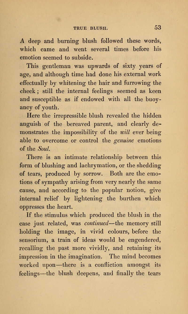 A deep and burning blush followed these words, which came and went several times before his emotion seemed to subside. This gentleman was upwards of sixty years of age, and although time had done his external work effectually by whitening the hair and furrowing the cheek; still the internal feelings seemed as keen and susceptible as if endowed with all the buoy- ancy of youth. Here the irrepressible blush revealed the hidden anguish of the bereaved parent, and clearly de- monstrates the impossibility of the ivill ever being able to overcome or control the genuine emotions of the Soul. There is an intimate relationship between this form of blushing and lachrymation, or the shedding of tears, produced by sorrow. Both are the emo- tions of sympathy arising from very nearly the same cause, and according to the popular notion, give internal relief by lightening the burthen which oppresses the heart. If the stimulus which produced the blush in the case just related, was continued—the memory still holding the image, in vivid colours, before the sensorium, a train of ideas would be engendered, recalling the past more vividly, and retaining its impression in the imagination. The mind becomes worked upon—there is a confliction amongst its feelings—the blush deepens, and finally the tears