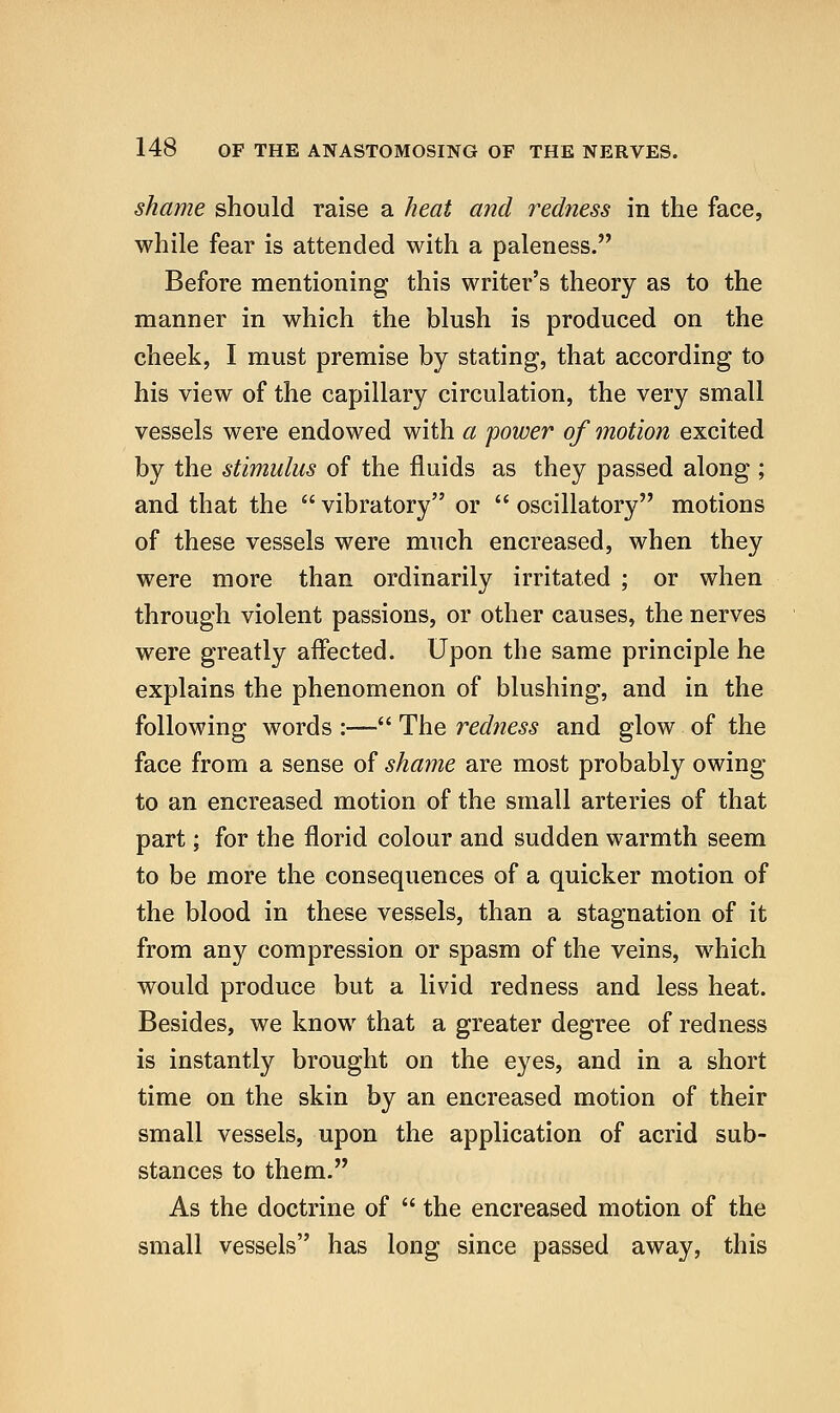 shame should raise a heat and redness in the face, while fear is attended with a paleness. Before mentioning this writer's theory as to the manner in which the blush is produced on the cheek, I must premise by stating, that according to his view of the capillary circulation, the very small vessels were endowed with a 'power of ^notion excited by the stimulus of the fluids as they passed along; and that the  vibratory or  oscillatory motions of these vessels were much encreased, when they were more than ordinarily irritated ; or when through violent passions, or other causes, the nerves were greatly affected. Upon the same principle he explains the phenomenon of blushing, and in the following words :— The redness and glow of the face from a sense of shame are most probably owing to an encreased motion of the small arteries of that part; for the florid colour and sudden warmth seem to be more the consequences of a quicker motion of the blood in these vessels, than a stagnation of it from any compression or spasm of the veins, which would produce but a livid redness and less heat. Besides, we know that a greater degree of redness is instantly brought on the eyes, and in a short time on the skin by an encreased motion of their small vessels, upon the application of acrid sub- stances to them. As the doctrine of  the encreased motion of the small vessels has long since passed away, this