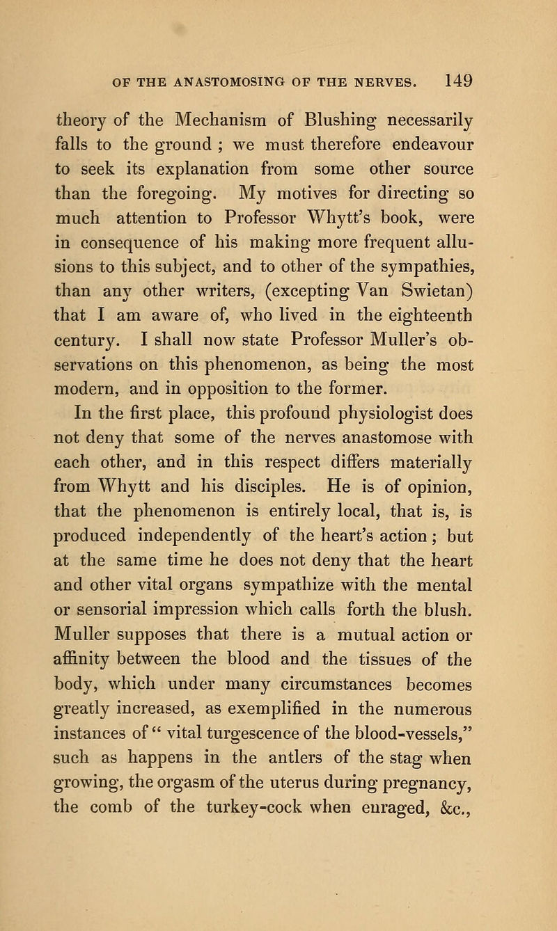 theory of the Mechanism of Blushing necessarily falls to the ground ; we must therefore endeavour to seek its explanation from some other source than the foregoing. My motives for directing so much attention to Professor Whytt's book, were in consequence of his making more frequent allu- sions to this subject, and to other of the sympathies, than any other writers, (excepting Van Swietan) that I am aware of, who lived in the eighteenth century. I shall now state Professor Muller's ob- servations on this phenomenon, as being the most modern, and in opposition to the former. In the first place, this profound physiologist does not deny that some of the nerves anastomose with each other, and in this respect differs materially from Whytt and his disciples. He is of opinion, that the phenomenon is entirely local, that is, is produced independently of the heart's action; but at the same time he does not deny that the heart and other vital organs sympathize with the mental or sensorial impression which calls forth the blush. Muller supposes that there is a mutual action or afiinity between the blood and the tissues of the body, which under many circumstances becomes greatly increased, as exemplified in the numerous instances of  vital turgescence of the blood-vessels, such as happens in the antlers of the stag when growing, the orgasm of the uterus during pregnancy, the comb of the turkey-cock when enraged, &c..