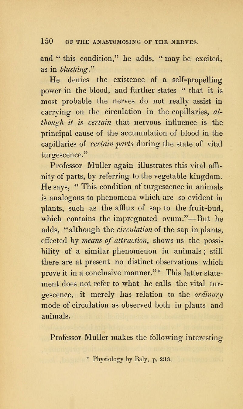 and  this condition, lie adds,  may be excited, as in blushing.''^ He denies the existence of a self-propelling power in the blood, and further states  that it is most probable the nerves do not really assist in carrying on the circulation in the capillaries, al- though it is certain that nervous influence is the principal cause of the accumulation of blood in the capillaries of certain parts during the state of vital turgescence. Professor Muller again illustrates this vital affi- nity of parts, by referring to the vegetable kingdom. He says,  This condition of turgescence in animals is analogous to phenomena which are so evident in plants, such as the afflux of sap to the fruit-bud, which contains the impregnated ovum.—But he adds, although the circulation of the sap in plants, effected by means of attraction^ shows us the possi- bility of a similar phenomenon in animals ; still there are at present no distinct observations which prove it in a conclusive manner.* This latter state- ment does not refer to what he calls the vital tur- gescence, it merely has relation to the ordinary mode of circulation as observed both in plants and animals. Professor Muller makes the following interesting * Physiology by Baly, p. 233.