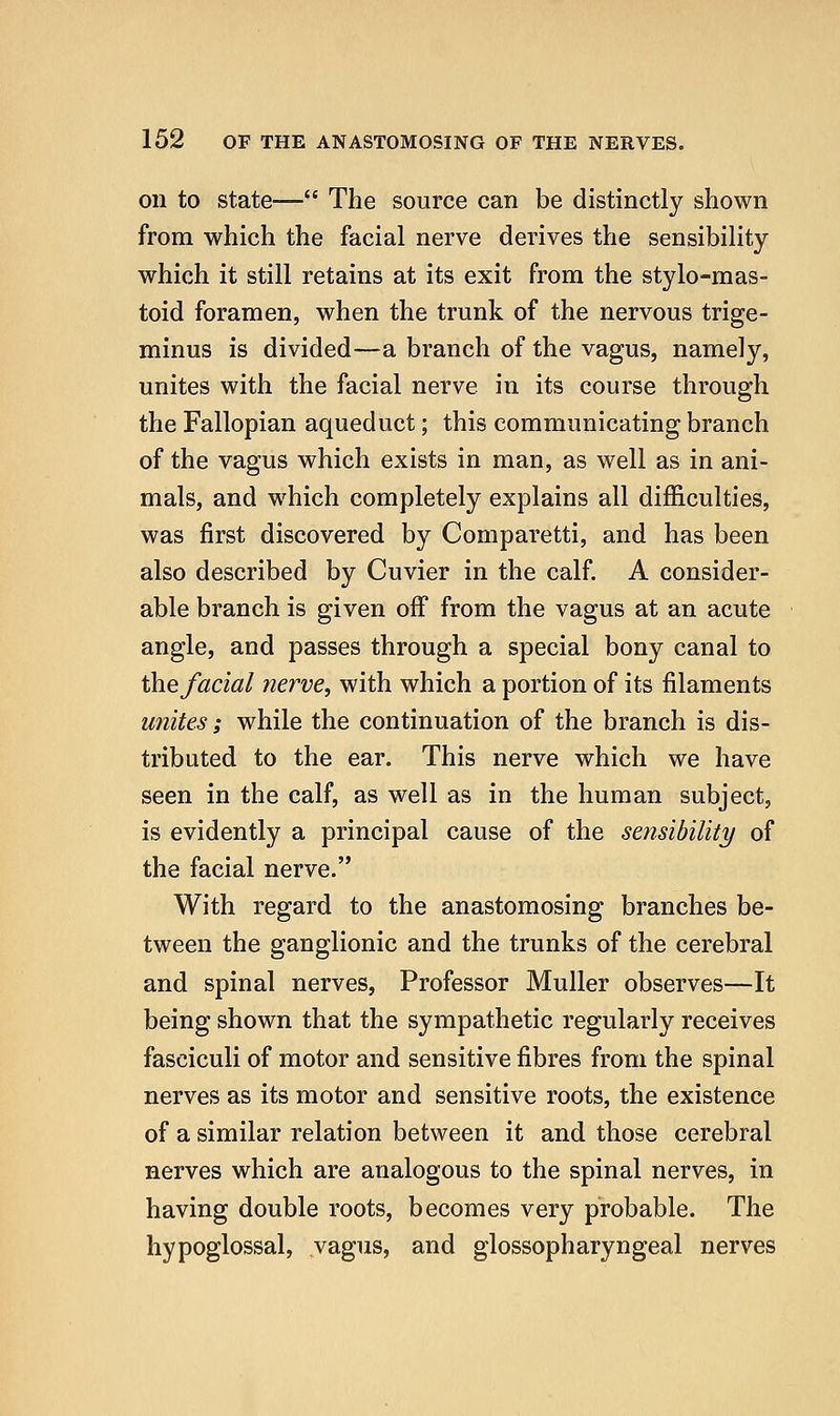 on to state— The source can be distinctly shown from which the facial nerve derives the sensibility which it still retains at its exit from the stylo-raas- toid foramen, when the trunk of the nervous trige- minus is divided—a branch of the vagus, namely, unites with the facial nerve in its course through the Fallopian aqueduct; this communicating branch of the vagus which exists in man, as well as in ani- mals, and which completely explains all difficulties, was first discovered by Comparetti, and has been also described by Cuvier in the calf A consider- able branch is given off from the vagus at an acute angle, and passes through a special bony canal to the facial nerve, with which a portion of its filaments unites; while the continuation of the branch is dis- tributed to the ear. This nerve which we have seen in the calf, as well as in the human subject, is evidently a principal cause of the sensibility of the facial nerve. With regard to the anastomosing branches be- tween the ganglionic and the trunks of the cerebral and spinal nerves, Professor Muller observes—It being shown that the sympathetic regularly receives fasciculi of motor and sensitive fibres from the spinal nerves as its motor and sensitive roots, the existence of a similar relation between it and those cerebral nerves which are analogous to the spinal nerves, in having double roots, becomes very probable. The hypoglossal, vagus, and glossopharyngeal nerves