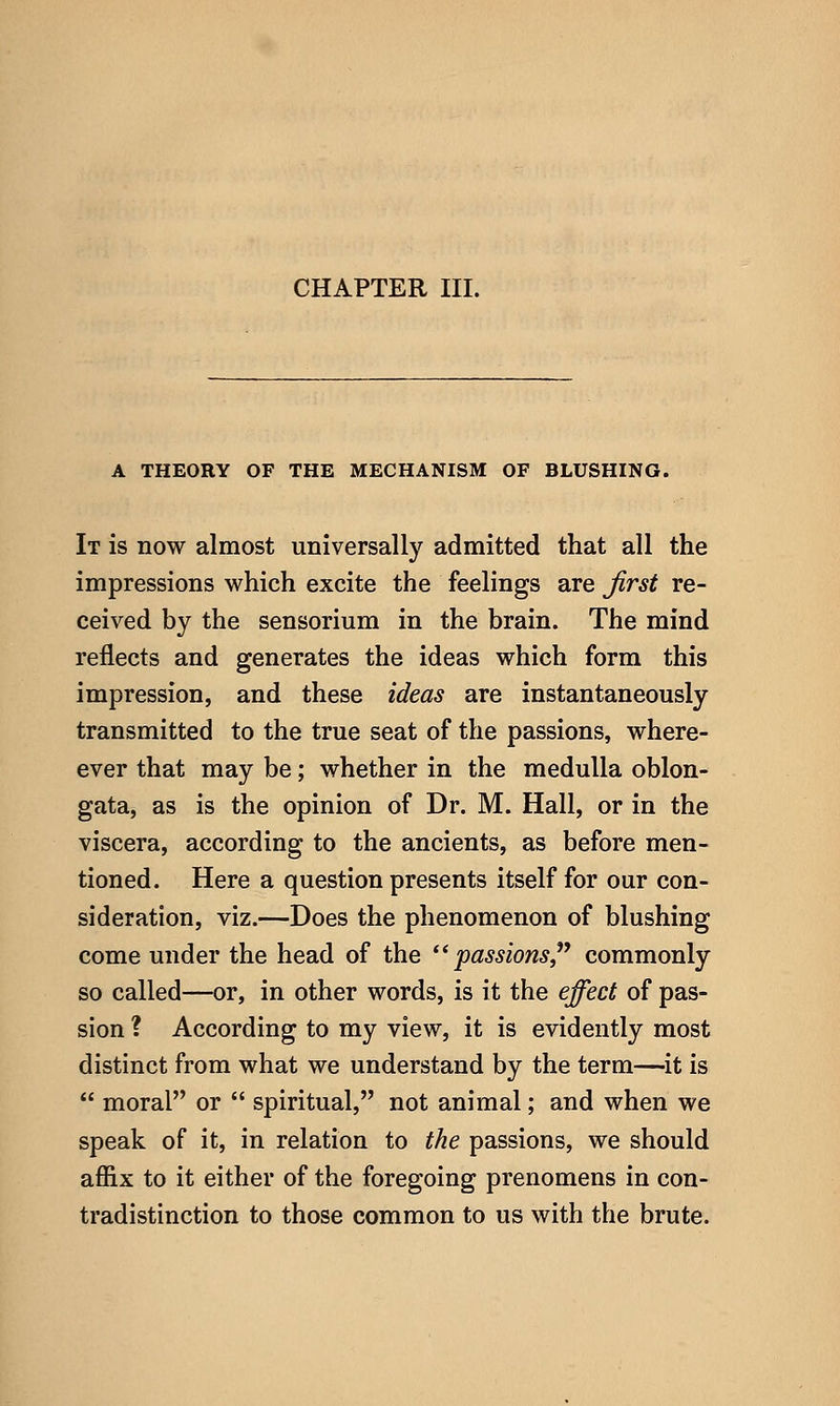 CHAPTER III. A THEORY OF THE MECHANISM OF BLUSHING. It is now almost universally admitted that all the impressions which excite the feelings are Jirst re- ceived by the sensorium in the brain. The mind reflects and generates the ideas which form this impression, and these ideas are instantaneously transmitted to the true seat of the passions, where- ever that may be; whether in the medulla oblon- gata, as is the opinion of Dr. M. Hall, or in the viscera, according to the ancients, as before men- tioned. Here a question presents itself for our con- sideration, viz.—Does the phenomenon of blushing come under the head of the '* passions,^^ commonly so called—or, in other words, is it the effect of pas- sion ? According to my view, it is evidently most distinct from what we understand by the term—it is  moral or  spiritual, not animal; and when we speak of it, in relation to the passions, we should affix to it either of the foregoing prenomens in con- tradistinction to those common to us with the brute.