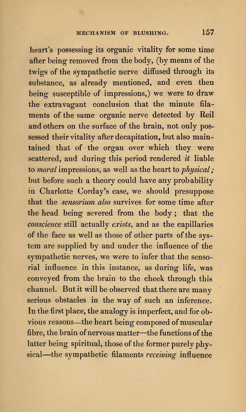heart's possessing its organic vitality for some time after being removed from the body, (by means of the twigs of the sympathetic nerve diffused through its substance, as already mentioned, and even then being susceptible of impressions,) we were to draw the extravagant conclusion that the minute fila- ments of the same organic nerve detected by Reil and others on the surface of the brain, not only pos- sessed their vitality after decapitation, but also main- tained that of the organ over which they were scattered, and during this period rendered it liable to moral impressions, as well as the heart to physical; but before such a theory could have any probability in Charlotte Corday's case, we should presuppose that the sensorium also survives for some time after the head being severed from the body ; that the conscience still actually ovists, and as the capillaries of the face as well as those of other parts of the sys- tem are supplied by and under the influence of the sympathetic nerves, we were to infer that the senso- rial influence in this instance, as during life, was conveyed from the brain to the cheek through this channel. But it will be observed that there are many serious obstacles in the way of such an inference. In the first place, the analogy is imperfect, and for ob- vious reasons—the heart being composed of muscular fibre, the brain of nervous matter—the functions of the latter being spiritual, those of the former purely phy- sical—the sympathetic filaments receiving influence