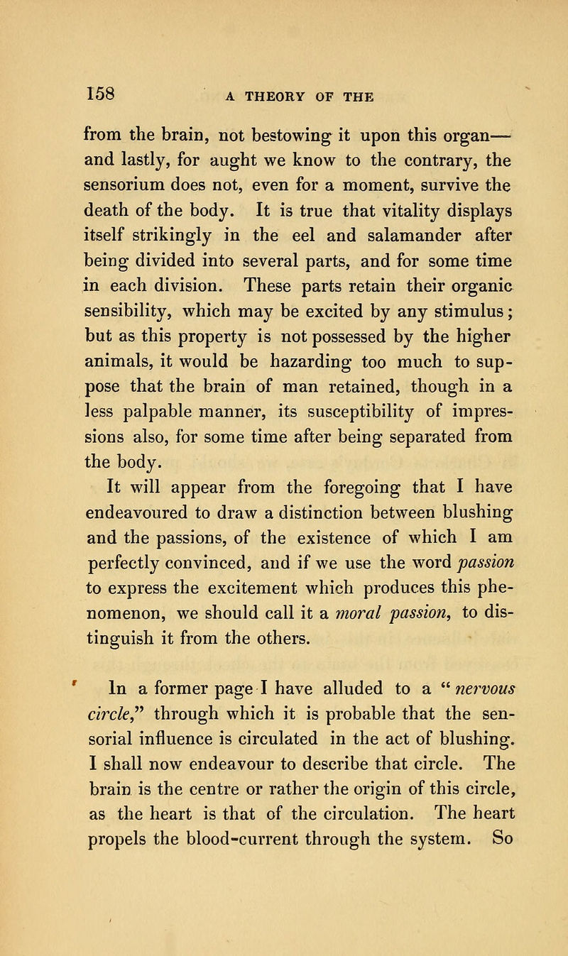 from the brain, not bestowing it upon this organ— and lastly, for aught we know to the contrary, the sensorium does not, even for a moment, survive the death of the body. It is true that vitality displays itself strikingly in the eel and salamander after being divided into several parts, and for some time in each division. These parts retain their organic sensibility, which may be excited by any stimulus; but as this property is not possessed by the higher animals, it would be hazarding too much to sup- pose that the brain of man retained, though in a less palpable manner, its susceptibility of impres- sions also, for some time after being separated from the body. It will appear from the foregoing that I have endeavoured to draw a distinction between blushing and the passions, of the existence of which I am perfectly convinced, and if we use the word passion to express the excitement which produces this phe- nomenon, we should call it a moral passion, to dis- tinguish it from the others. In a former page I have alluded to a ^^ nervous circle^'' through which it is probable that the sen- sorial influence is circulated in the act of blushing. I shall now endeavour to describe that circle. The brain is the centre or rather the origin of this circle, as the heart is that of the circulation. The heart propels the blood-current through the system. So