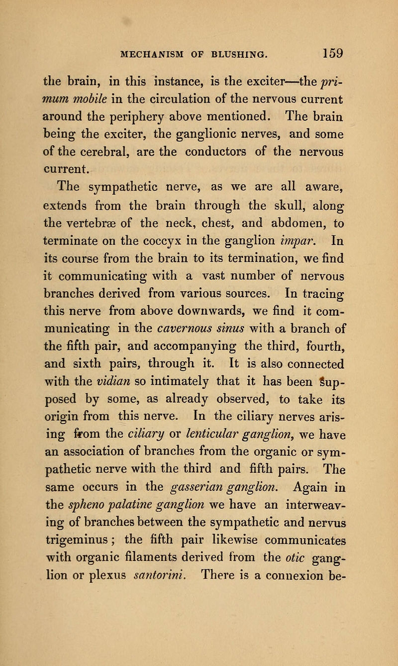 the brain, in this instance, is the exciter—^the pri- mum mobile in the circulation of the nervous current around the periphery above mentioned. The brain being the exciter, the ganglionic nerves, and some of the cerebral, are the conductors of the nervous current. The sympathetic nerve, as we are all aware, extends from the brain through the skull, along the vertebrae of the neck, chest, and abdomen, to terminate on the coccyx in the ganglion impa7\ In its course from the brain to its termination, we find it communicating with a vast number of nervous branches derived from various sources. In tracing this nerve from above downwards, we find it com- municating in the cavernous sinus with a branch of the fifth pair, and accompanying the third, fourth, and sixth pairs, through it. It is also connected with the vidian so intimately that it has been Sup- posed by some, as already observed, to take its origin from this nerve. In the ciliary nerves aris- ing ffom the ciliary or lenticular ganglion, we have an association of branches from the organic or sym- pathetic nerve with the third and fifth pairs. The same occurs in the gasserian ganglion. Again in the spheno palatine ganglion we have an interweav- ing of branches between the sympathetic and nervus trigeminus; the fifth pair likewise communicates with organic filaments derived from the otic gang- lion or plexus santorini. There is a connexion be-