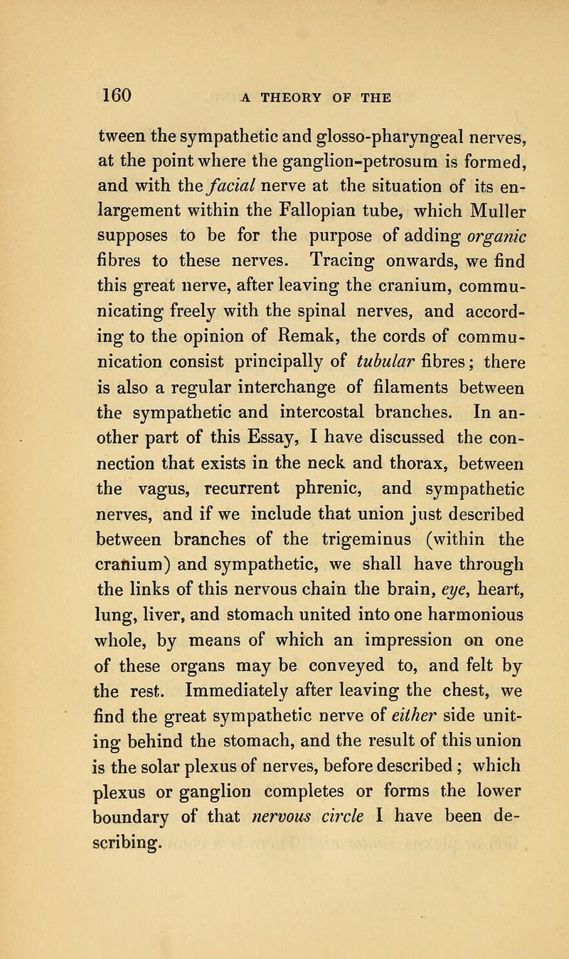 tween the sympathetic and glosso-pharyngeal nerves, at the point where the ganglion-petrosum is formed, and with the facial nerve at the situation of its en- largement within the Fallopian tube, which Muller supposes to be for the purpose of adding organic fibres to these nerves. Tracing onwards, we find this great nerve, after leaving the cranium, commu- nicating freely with the spinal nerves, and accord- ing to the opinion of Remak, the cords of commu- nication consist principally of tubular fibres; there is also a regular interchange of filaments between the sympathetic and intercostal branches. In an- other part of this Essay, I have discussed the con- nection that exists in the neck and thorax, between the vagus, recurrent phrenic, and sympathetic nerves, and if we include that union just described between branches of the trigeminus (within the cranium) and sympathetic, we shall have through the links of this nervous chain the brain, eye, heart, lung, liver, and stomach united into one harmonious whole, by means of which an impression on one of these organs may be conveyed to, and felt by the rest. Immediately after leaving the chest, we find the great sympathetic nerve of either side unit- ing behind the stomach, and the result of this union is the solar plexus of nerves, before described ; which plexus or ganglion completes or forms the lower boundary of that nervous circle I have been de- scribing.