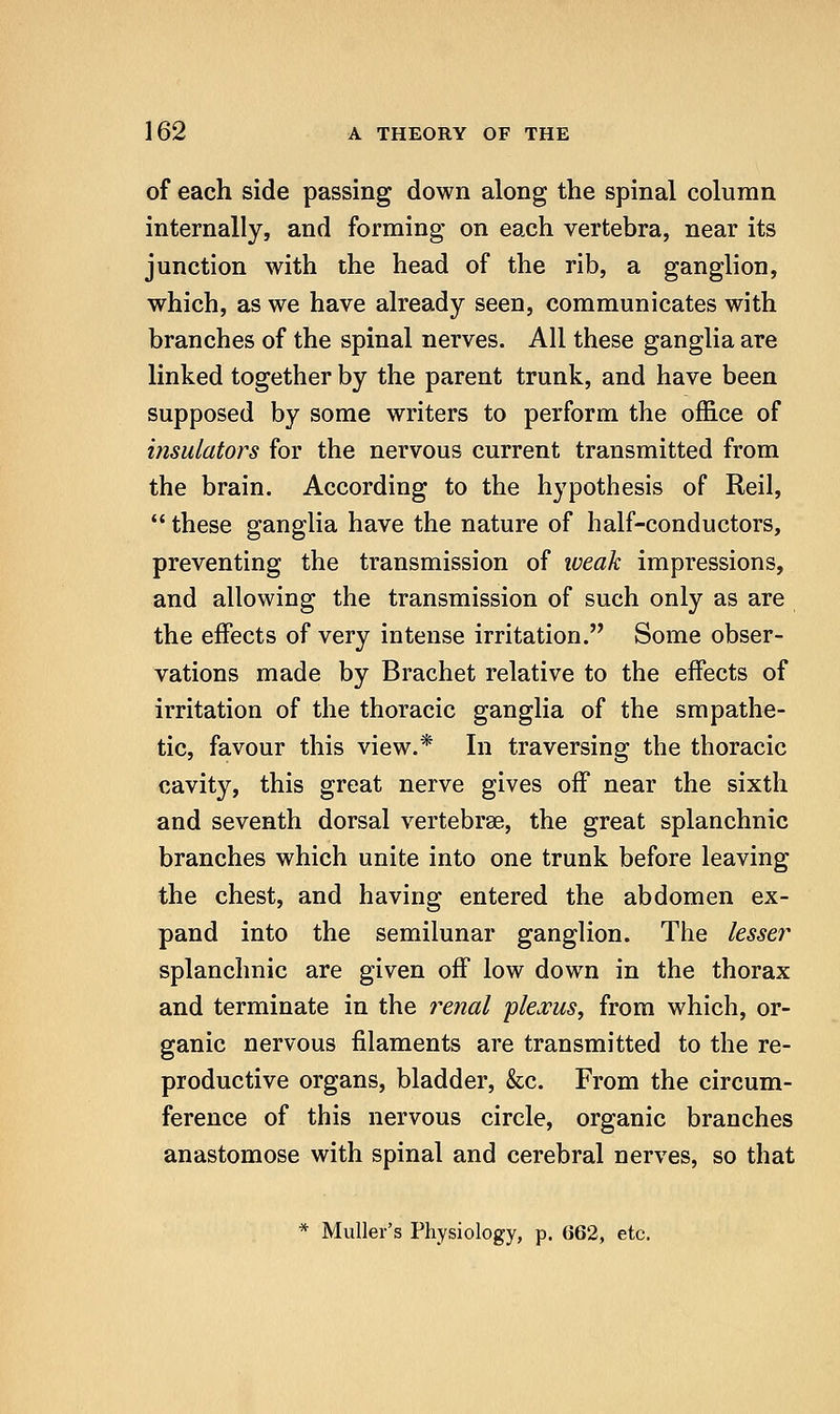 of each side passing down along the spinal column internally, and forming on each vertebra, near its junction with the head of the rib, a ganglion, which, as we have already seen, communicates with branches of the spinal nerves. All these ganglia are linked together by the parent trunk, and have been supposed by some writers to perform the office of insulators for the nervous current transmitted from the brain. According to the hypothesis of Reil,  these ganglia have the nature of half-conductors, preventing the transmission of weak impressions, and allowing the transmission of such only as are the effects of very intense irritation. Some obser- vations made by Brachet relative to the effects of irritation of the thoracic ganglia of the smpathe- tic, favour this view.* In traversing the thoracic cavity, this great nerve gives off near the sixth and seventh dorsal vertebrae, the great splanchnic branches which unite into one trunk before leaving the chest, and having entered the abdomen ex- pand into the semilunar ganglion. The lesser splanchnic are given off low down in the thorax and terminate in the i^enal plexus^ from which, or- ganic nervous filaments are transmitted to the re- productive organs, bladder, &c. From the circum- ference of this nervous circle, organic branches anastomose with spinal and cerebral nerves, so that * Muller's Physiology, p. 662, etc.