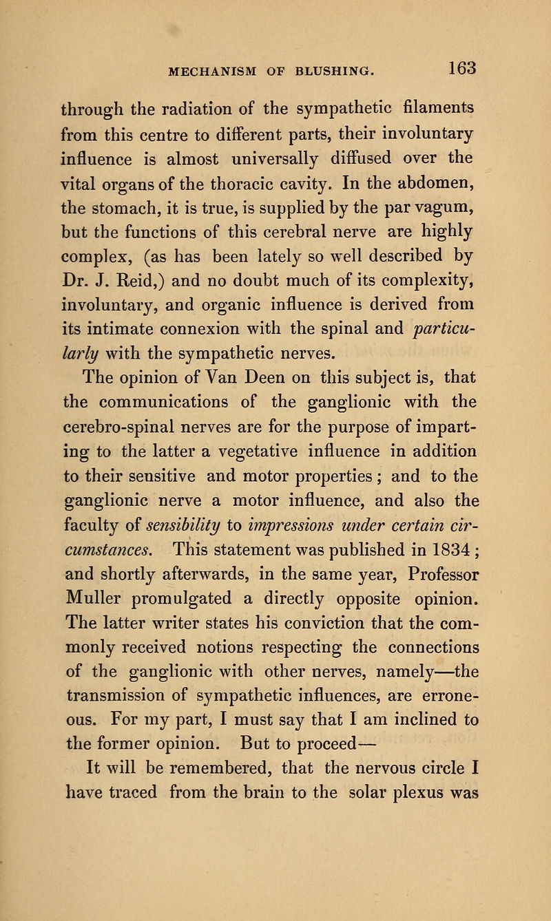 through the radiation of the sympathetic filaments from this centre to different parts, their involuntary influence is almost universally diffused over the vital organs of the thoracic cavity. In the abdomen, the stomach, it is true, is supplied by the par vagum, but the functions of this cerebral nerve are highly complex, (as has been lately so well described by Dr. J. Reid,) and no doubt much of its complexity, involuntary, and organic influence is derived from its intimate connexion with the spinal and particu- larly with the sympathetic nerves. The opinion of Van Deen on this subject is, that the communications of the ganglionic with the cerebro-spinal nerves are for the purpose of impart- ing to the latter a vegetative influence in addition to their sensitive and motor properties ; and to the ganglionic nerve a motor influence, and also the faculty of sensibility to impressions under certain cir- cumstances. This statement was published in 1834 ; and shortly afterwards, in the same year, Professor Muller promulgated a directly opposite opinion. The latter writer states his conviction that the com- monly received notions respecting the connections of the ganglionic with other nerves, namely—the transmission of sympathetic influences, are errone- ous. For my part, I must say that I am inclined to the former opinion. But to proceed— It will be remembered, that the nervous circle I have traced from the brain to the solar plexus was