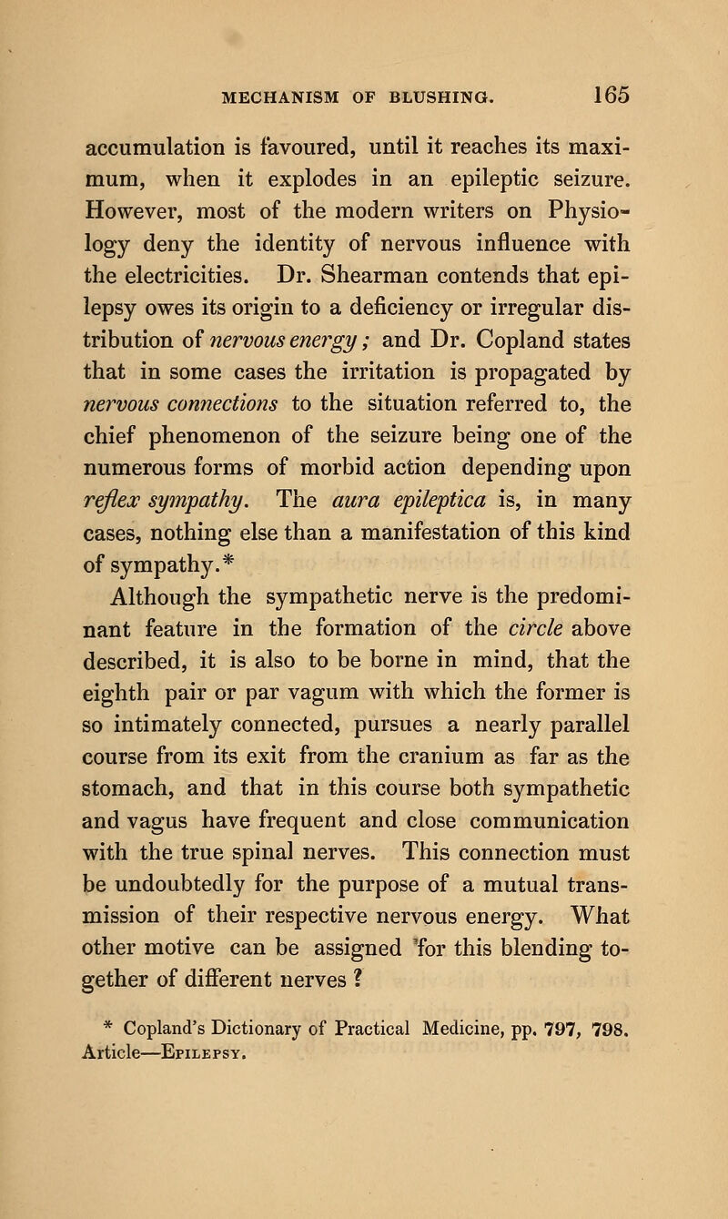 accumulation is favoured, until it reaches its maxi- mum, when it explodes in an epileptic seizure. However, most of the modern writers on Physio- logy deny the identity of nervous influence with the electricities. Dr. Shearman contends that epi- lepsy owes its origin to a deficiency or irregular dis- tribution of nervous energy; and Dr. Copland states that in some cases the irritation is propagated by nervous connections to the situation referred to, the chief phenomenon of the seizure being one of the numerous forms of morbid action depending upon refleje sympathy. The aura epileptica is, in many cases, nothing else than a manifestation of this kind of sympathy.* Although the sympathetic nerve is the predomi- nant feature in the formation of the circle above described, it is also to be borne in mind, that the eighth pair or par vagum with which the former is so intimately connected, pursues a nearly parallel course from its exit from the cranium as far as the stomach, and that in this course both sympathetic and vagus have frequent and close communication with the true spinal nerves. This connection must be undoubtedly for the purpose of a mutual trans- mission of their respective nervous energy. What other motive can be assigned Tor this blending to- gether of different nerves ? * Copland's Dictionary of Practical Medicine, pp. 797, 798. Article—Epilepsy.