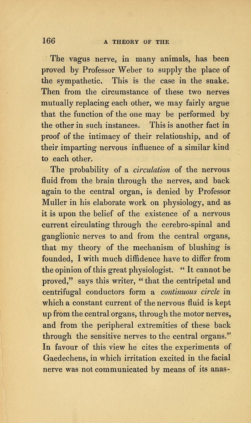 The vagus nerve, in many animals, has been proved by Professor Weber to supply the place of the sympathetic. This is the case in the snake. Then from the circumstance of these two nerves mutually replacing each other, we may fairly argue that the function of the one may be performed by the other in such instances. This is another fact in proof of the intimacy of their relationship, and of their imparting nervous influence of a similar kind to each other. The probability of a circulation of the nervous fluid from the brain through the nerves, and back again to the central organ, is denied by Professor Muller in his elaborate work on physiology, and as it is upon the belief of the existence of a nervous current circulating through the cerebro-spinal and ganglionic nerves to and from the central organs, that my theory of the mechanism of blushing is founded, I with much diffidence have to differ from the opinion of this great physiologist.  It cannot be proved, says this writer,  that the centripetal and centrifugal conductors form a continuous circle in which a constant current of the nervous fluid is kept up from the central organs, through the motor nerves, and from the peripheral extremities of these back through the sensitive nerves to the central organs. In favour of this view he cites the experiments of Gaedechens, in which irritation excited in the facial nerve was not communicated by means of its anas-