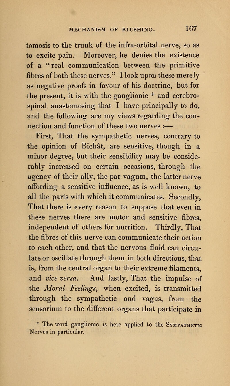 tomosis to the trunk of the infra-orbital nerve, so as to excite pain. Moreover, he denies the existence of a real communication between the primitive fibres of both these nerves. I look upon these merely as negative proofs in favour of his doctrine, but for the present, it is with the ganglionic * and cerebro- spinal anastomosing that I have principally to do, and the following are my views regarding the con- nection and function of these two nerves :— First, That the sympathetic nerves, contrary to the opinion of Bichat, are sensitive, though in a minor degree, but their sensibility may be conside- rably increased on certain occasions, through the agency of their ally, the par vagura, the latter nerve affording a sensitive influence, as is well known, to all the parts with which it communicates. Secondly, That there is every reason to suppose that even in these nerves there are motor and sensitive fibres, independent of others for nutrition. Thirdly, That the fibres of this nerve can communicate their action to each other, and that the nervous fluid can circu- late or oscillate through them in both directions, that is, from the central organ to their extreme filaments, and vice versa. And lastly. That the impulse of the Moral Feelings, when excited, is transmitted through the sympathetic and vagus, from the sensorium to the different organs that participate in * The word ganglionic is here applied to the Sympathetic Nerves in particular.