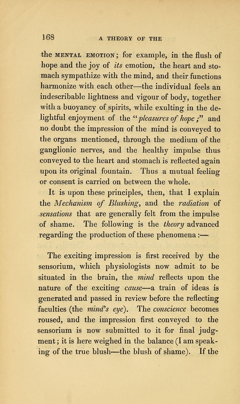 the MENTAL EMOTION; for example, in the flush of hope and the joy of its emotion, the heart and sto- mach sympathize with the mind, and their functions harmonize with each other—the individual feels an indescribable lightness and vigour of body, together with a buoyancy of spirits, while exulting in the de- lightful enjoyment of the ^^ pleasures of hope ; and no doubt the impression of the mind is conveyed to the organs mentioned, through the medium of the ganglionic nerves, and the healthy impulse thus conveyed to the heart and stomach is reflected again upon its original fountain. Thus a mutual feeling or consent is carried on between the whole. It is upon these principles, then, that I explain the Mechanism of Blushing, and the radiation of sensations that are generally felt from the impulse of shame. The following is the theory advanced regarding the production of these phenomena:— The exciting impression is first received by the seusorium, which physiologists now admit to be situated in the brain, the mind reflects upon the nature of the exciting cause—a train of ideas is generated and passed in review before the reflecting faculties (the mind^s eye). The conscience becomes roused, and the impression first conveyed to the sensorium is now submitted to it for final judg- ment ; it is here weighed in the balance (I am speak- ing of the true blush—the blush of shame). If the