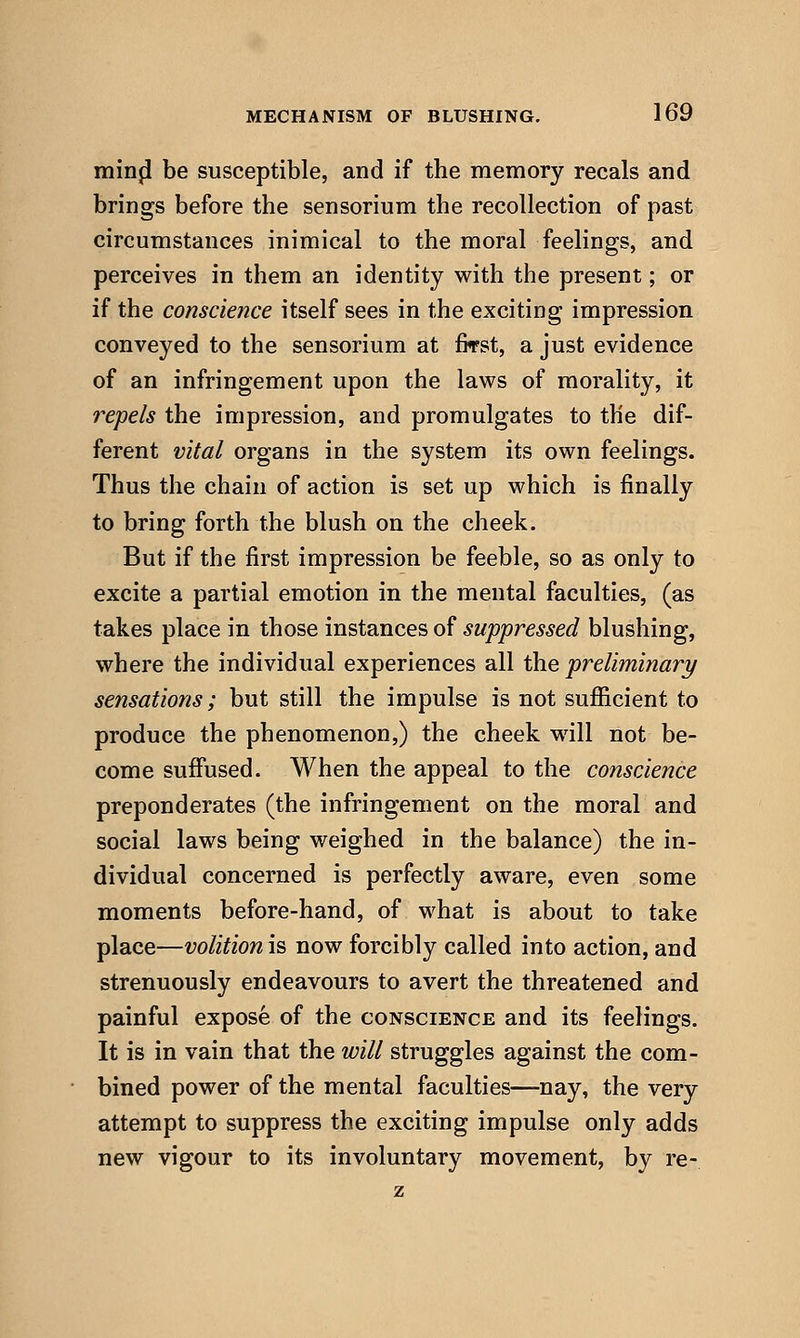 minji be susceptible, and if the memory recals and brings before the sensorium the recollection of past circumstances inimical to the moral feelings, and perceives in them an identity with the present; or if the conscience itself sees in the exciting impression conveyed to the sensorium at first, a just evidence of an infringement upon the laws of morality, it repels the impression, and promulgates to the dif- ferent vital organs in the system its own feelings. Thus the chain of action is set up which is finally to bring forth the blush on the cheek. But if the first impression be feeble, so as only to excite a partial emotion in the mental faculties, (as takes place in those instances of suppressed blushing, where the individual experiences all the preliminary sensations; but still the impulse is not sufficient to produce the phenomenon,) the cheek will not be- come suffused. When the appeal to the conscience preponderates (the infringement on the moral and social laws being weighed in the balance) the in- dividual concerned is perfectly aware, even some moments before-hand, of what is about to take place—volitionis now forcibly called into action, and strenuously endeavours to avert the threatened and painful expose of the conscience and its feelings. It is in vain that the will struggles against the com- bined power of the mental faculties—nay, the very attempt to suppress the exciting impulse only adds new vigour to its involuntary movement, by re-