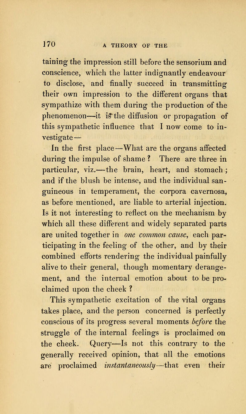 taining the impression still before the sensorium and conscience, which the latter indignantly endeavour to disclose, and finally succeed in transmitting their own impression to the different organs that sympathize with them during the production of the phenomenon—it i§the diffusion or propagation of this sympathetic influence that I now come to in- vestigate— In the first place—What are the organs affected during the impulse of shame ? There are three in particular, viz.—-the brain, heart, and stomach ; and if the blush be intense, and the individual san- guineous in temperament, the corpora cavernosa, as before mentioned, are liable to arterial injection. Is it not interesting to reflect on the mechanism by which all these different and widely separated parts are united together in one common cause, each par- ticipating in the feeling of the other, and by their combined efforts rendering the individual painfully alive to their general, though momentary derange- ment, and the internal emotion about to be pro- claimed upon the cheek ? This sympathetic excitation of the vital organs takes place, and the person concerned is perfectly conscious of its progress several moments before the struggle of the internal feelings is proclaimed on the cheek. Query—Is not this contrary to the generally received opinion, that all the emotions are proclaimed instantaneously—that even their