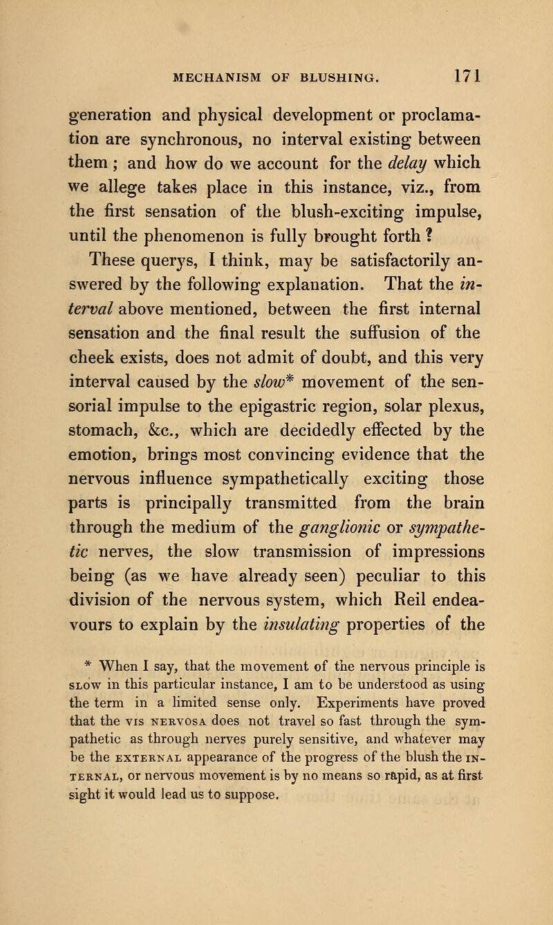 generation and physical development or proclama- tion are synchronous, no interval existing between them ; and how do we account for the delay which we allege takes place in this instance, viz., from the first sensation of the blush-exciting impulse, until the phenomenon is fully brought forth ? These querys, I think, may be satisfactorily an- swered by the following explanation. That the in- terval above mentioned, between the first internal sensation and the final result the suffusion of the cheek exists, does not admit of doubt, and this very interval caused by the slow^ movement of the sen- sorial impulse to the epigastric region, solar plexus, stomach, &c., which are decidedly effected by the emotion, brings most convincing evidence that the nervous influence sympathetically exciting those parts is principally transmitted from the brain through the medium of the ganglionic or sympathe- tic nerves, the slow transmission of impressions being (as we have already seen) peculiar to this division of the nervous system, which Reil endea- vours to explain by the insulating properties of the * When 1 say, that the movement of the nervous principle is SLOW in this particular instance, I am to be understood as using the term in a Hmited sense only. Experiments have proved that the vis nervosa does not travel so fast through the sym- pathetic as through nerves purely sensitive, and whatever may be the external appearance of the progress of the blush the in- ternal, or nervous movement is by no means so rapid, as at first sight it would lead us to suppose.