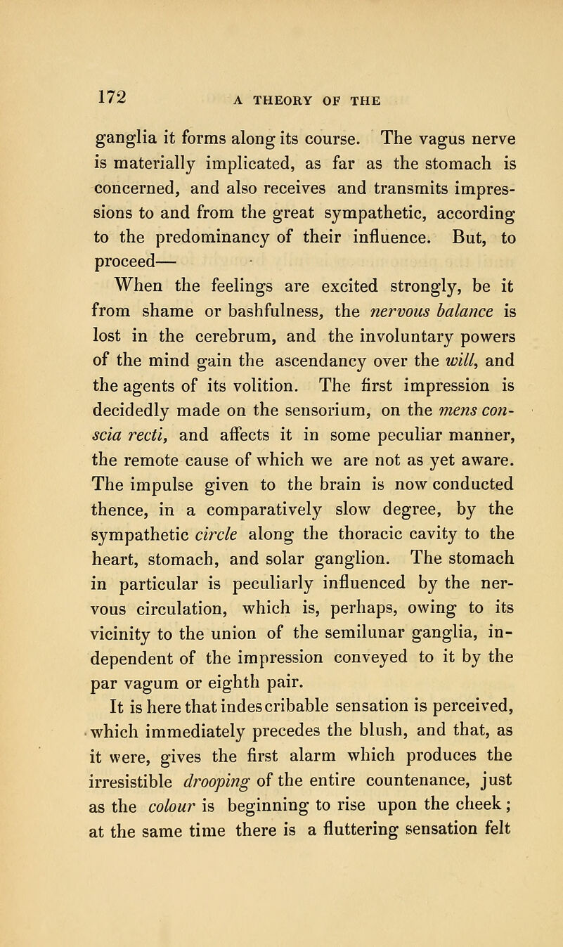 ganglia it forms along its course. The vagus nerve is materially implicated, as far as the stomach is concerned, and also receives and transmits impres- sions to and from the great sympathetic, according to the predominancy of their influence. But, to proceed— When the feelings are excited strongly, be it from shame or bashfulness, the nervous balance is lost in the cerebrum, and the involuntary powers of the mind gain the ascendancy over the will, and the agents of its volition. The first impression is decidedly made on the sensorium, on the mens con- scia recti, and affects it in some peculiar manner, the remote cause of which we are not as yet aware. The impulse given to the brain is now conducted thence, in a comparatively slow degree, by the sympathetic circle along the thoracic cavity to the heart, stomach, and solar ganglion. The stomach in particular is peculiarly influenced by the ner- vous circulation, which is, perhaps, owing to its vicinity to the union of the semilunar ganglia, in- dependent of the impression conveyed to it by the par vagum or eighth pair. It is here that indescribable sensation is perceived, • which immediately precedes the blush, and that, as it were, gives the first alarm which produces the irresistible drooping of the entire countenance, just as the colour is beginning to rise upon the cheek; at the same time there is a fluttering sensation felt