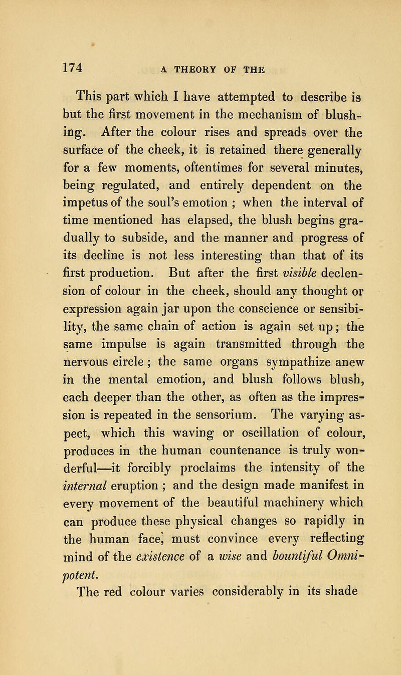 This part which I have attempted to describe is but the first movement in the mechanism of blush- ing. After the colour rises and spreads over the surface of the cheek, it is retained there generally for a few moments, oftentimes for several minutes, being regulated, and entirely dependent on the impetus of the soul's emotion ; when the interval of time mentioned has elapsed, the blush begins gra- dually to subside, and the manner and progress of its decline is not less interesting than that of its first production. But after the first visible declen- sion of colour in the cheek, should any thought or expression again jar upon the conscience or sensibi- lity, the same chain of action is again set up; the same impulse is again transmitted through the nervous circle; the same organs sympathize anew in the mental emotion, and blush follows blush, each deeper than the other, as often as the impres- sion is repeated in the sensorium. The varying as- pect, which this waving or oscillation of colour, produces in the human countenance is truly won- derful—it forcibly proclaims the intensity of the iiiternal eruption ; and the design made manifest in every movement of the beautiful machinery which can produce these physical changes so rapidly in the human facej must convince every reflecting mind of the existence of a wise and bountiful Omni- potent. The red colour varies considerably in its shade