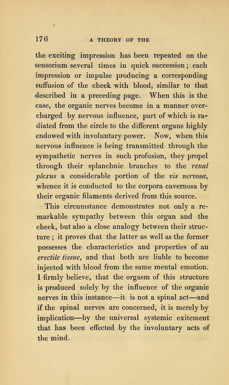 the exciting impression has been repeated on the sensorium several times in quick succession; each impression or impulse producing a corresponding suffusion of the cheek with blood, similar to that described in a preceding page. When this is the case, the organic nerves become in a manner over- charged by nervous influence, part of which is ra- diated from the circle to the different organs highly endowed with involuntary power. Now, when this nervous influence is being transmitted through the sympathetic nerves in such profusion, they propel through their splanchnic branches to the 7'enal plexus a considerable portion of the vis nervosa^ whence it is conducted to the corpora cavernosa by their organic filaments derived from this source. This circumstance demonstrates not only a re- markable sympathy between this organ and the cheek, but also a close analogy between their struc- ture ; it proves that the latter as well as the former possesses the characteristics and properties of an erectile tissue, and that both are liable to become injected with blood from the same mental emotion. 1 firmly believe, that the orgasm of this structure is produced solely by the influence of the organic nerves in this instance—it is not a spinal act—and if the spinal nerves are concerned, it is merely by implication—by the universal systemic exitement that has been effected by the involuntary acts of the mind.