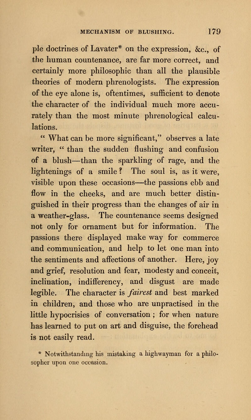 pie doctrines of Lavater* on the expression, &c., of the human countenance, are far more correct, and certainly more philosophic than all the plausible theories of modern phrenologists. The expression of the eye alone is, oftentimes, sufficient to denote the character of the individual much more accu- rately than the most minute phrenological calcu- lations.  What can be more significant, observes a late writer,  than the sudden flushing and confusion of a blush—than the sparkling of rage, and the lightenings of a smile ? The soul is, as it were, visible upon these occasions—the passions ebb and flow in the cheeks, and are much better distin- guished in their progress than the changes of air in a weather-glass. The countenance seems designed not only for ornament but for information. The passions there displayed make way for commerce and communication, and help to let one man into the sentiments and affections of another. Here, joy and grief, resolution and fear, modesty and conceit, inclination, indifferency, and disgust are made legible. The character is fairest and best marked in children, and those who are unpractised in the little hypocrisies of conversation; for when nature has learned to put on art and disguise, the forehead is not easily read. * Notwithstanding his mistaking a highwayman for a philo- sopher upon one occasion.