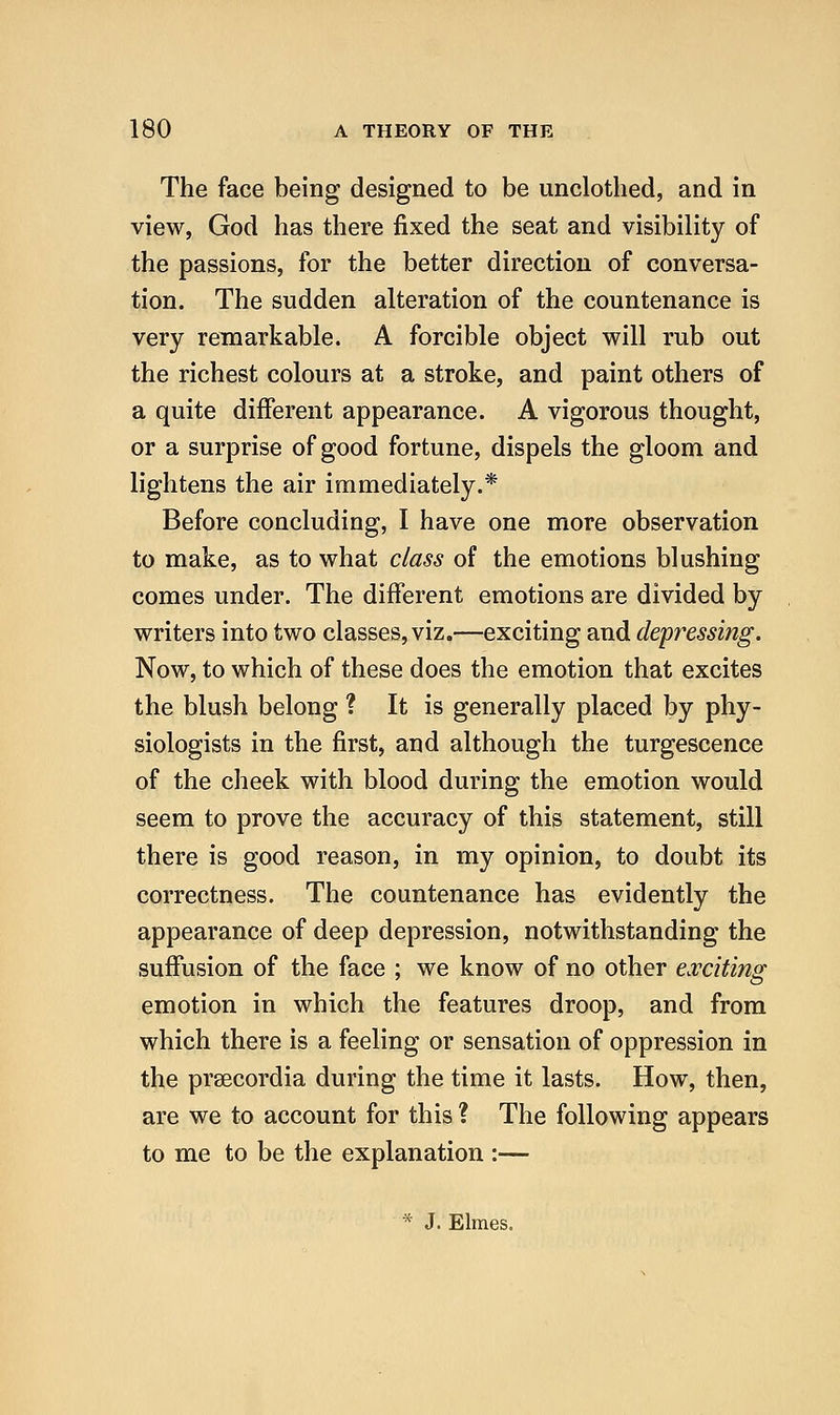 The face being designed to be unclothed, and in view, God has there fixed the seat and visibility of the passions, for the better direction of conversa- tion. The sudden alteration of the countenance is very remarkable. A forcible object will rub out the richest colours at a stroke, and paint others of a quite different appearance. A vigorous thought, or a surprise of good fortune, dispels the gloom and lightens the air immediately.* Before concluding, I have one more observation to make, as to what class of the emotions blushing comes under. The different emotions are divided by writers into two classes, viz.—exciting and depressing. Now, to which of these does the emotion that excites the blush belong ? It is generally placed by phy- siologists in the first, and although the turgescence of the cheek with blood during the emotion would seem to prove the accuracy of this statement, still there is good reason, in my opinion, to doubt its correctness. The countenance has evidently the appearance of deep depression, notwithstanding the suffusion of the face ; we know of no other exciting emotion in which the features droop, and from which there is a feeling or sensation of oppression in the prsecordia during the time it lasts. How, then, are we to account for this ? The following appears to me to be the explanation :— * J. Elmes.